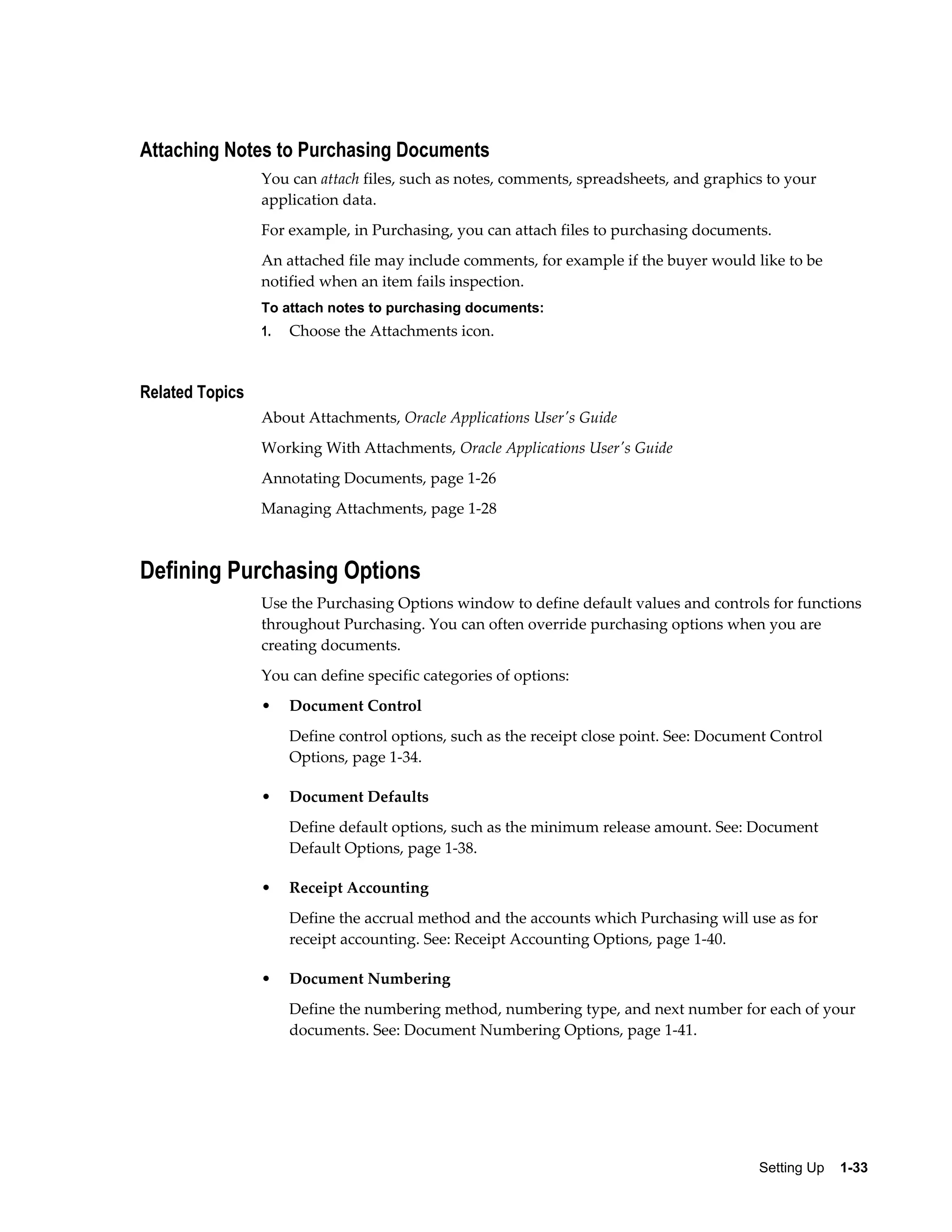 Attaching Notes to Purchasing Documents
                 You can attach files, such as notes, comments, spreadsheets, and graphics to your
                 application data.
                 For example, in Purchasing, you can attach files to purchasing documents.
                 An attached file may include comments, for example if the buyer would like to be
                 notified when an item fails inspection.
                 To attach notes to purchasing documents:
                 1.   Choose the Attachments icon.


Related Topics
                 About Attachments, Oracle Applications User's Guide
                 Working With Attachments, Oracle Applications User's Guide
                 Annotating Documents, page 1-26
                 Managing Attachments, page 1-28



Defining Purchasing Options
                 Use the Purchasing Options window to define default values and controls for functions
                 throughout Purchasing. You can often override purchasing options when you are
                 creating documents.
                 You can define specific categories of options:
                 •    Document Control
                      Define control options, such as the receipt close point. See: Document Control
                      Options, page 1-34.

                 •    Document Defaults
                      Define default options, such as the minimum release amount. See: Document
                      Default Options, page 1-38.

                 •    Receipt Accounting
                      Define the accrual method and the accounts which Purchasing will use as for
                      receipt accounting. See: Receipt Accounting Options, page 1-40.

                 •    Document Numbering
                      Define the numbering method, numbering type, and next number for each of your
                      documents. See: Document Numbering Options, page 1-41.




                                                                                          Setting Up    1-33
 