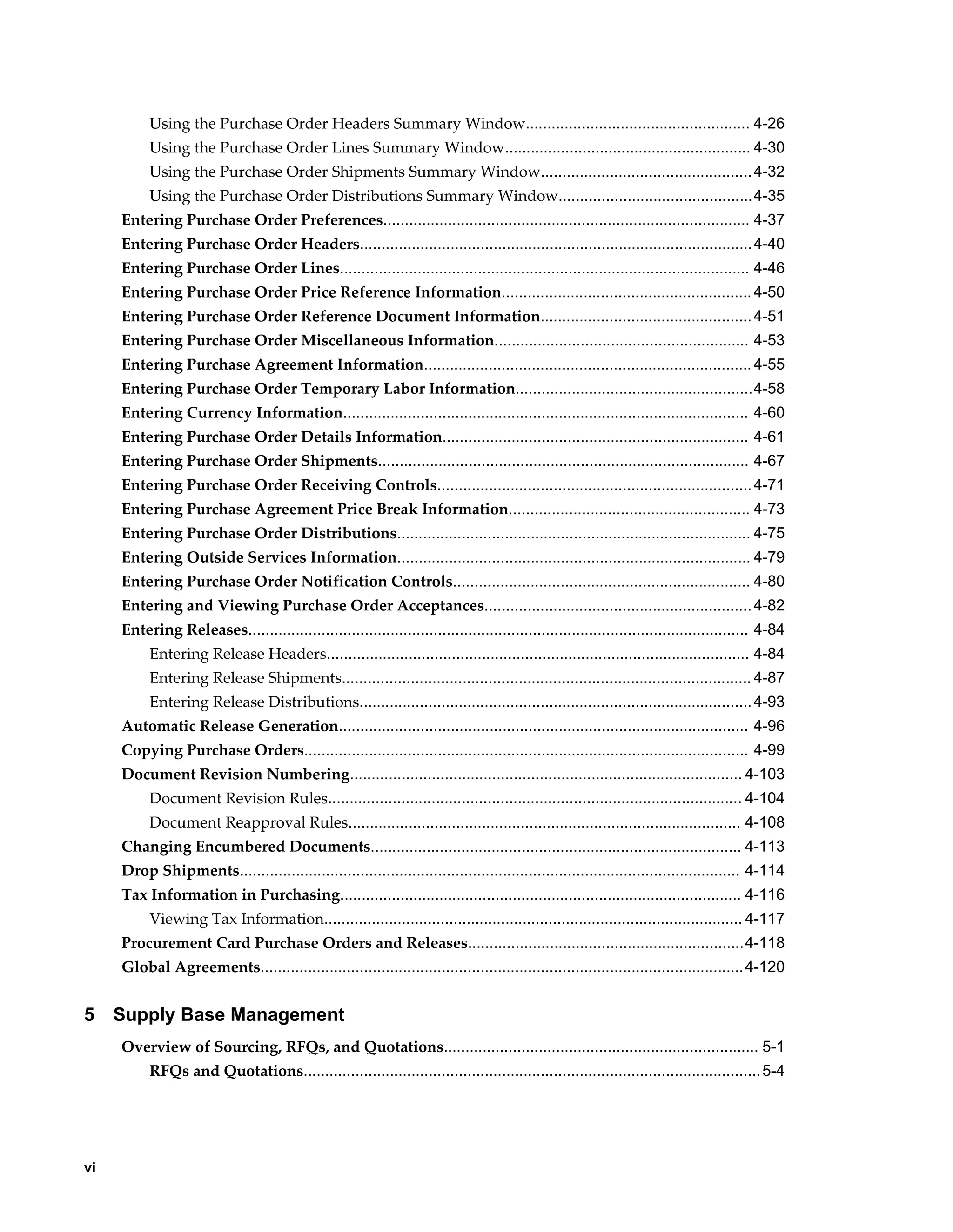 Using the Purchase Order Headers Summary Window.................................................... 4-26
          Using the Purchase Order Lines Summary Window......................................................... 4-30
          Using the Purchase Order Shipments Summary Window................................................. 4-32
          Using the Purchase Order Distributions Summary Window.............................................4-35
     Entering Purchase Order Preferences..................................................................................... 4-37
     Entering Purchase Order Headers...........................................................................................4-40
     Entering Purchase Order Lines............................................................................................... 4-46
     Entering Purchase Order Price Reference Information.......................................................... 4-50
     Entering Purchase Order Reference Document Information................................................. 4-51
     Entering Purchase Order Miscellaneous Information........................................................... 4-53
     Entering Purchase Agreement Information............................................................................ 4-55
     Entering Purchase Order Temporary Labor Information.......................................................4-58
     Entering Currency Information.............................................................................................. 4-60
     Entering Purchase Order Details Information....................................................................... 4-61
     Entering Purchase Order Shipments...................................................................................... 4-67
     Entering Purchase Order Receiving Controls......................................................................... 4-71
     Entering Purchase Agreement Price Break Information........................................................ 4-73
     Entering Purchase Order Distributions.................................................................................. 4-75
     Entering Outside Services Information.................................................................................. 4-79
     Entering Purchase Order Notification Controls..................................................................... 4-80
     Entering and Viewing Purchase Order Acceptances.............................................................. 4-82
     Entering Releases.................................................................................................................... 4-84
          Entering Release Headers.................................................................................................. 4-84
          Entering Release Shipments............................................................................................... 4-87
          Entering Release Distributions........................................................................................... 4-93
     Automatic Release Generation............................................................................................... 4-96
     Copying Purchase Orders....................................................................................................... 4-99
     Document Revision Numbering........................................................................................... 4-103
          Document Revision Rules................................................................................................ 4-104
          Document Reapproval Rules........................................................................................... 4-108
     Changing Encumbered Documents...................................................................................... 4-113
     Drop Shipments.................................................................................................................... 4-114
     Tax Information in Purchasing............................................................................................. 4-116
          Viewing Tax Information................................................................................................. 4-117
     Procurement Card Purchase Orders and Releases................................................................4-118
     Global Agreements................................................................................................................ 4-120


5    Supply Base Management
     Overview of Sourcing, RFQs, and Quotations......................................................................... 5-1
          RFQs and Quotations.......................................................................................................... 5-4




vi
 