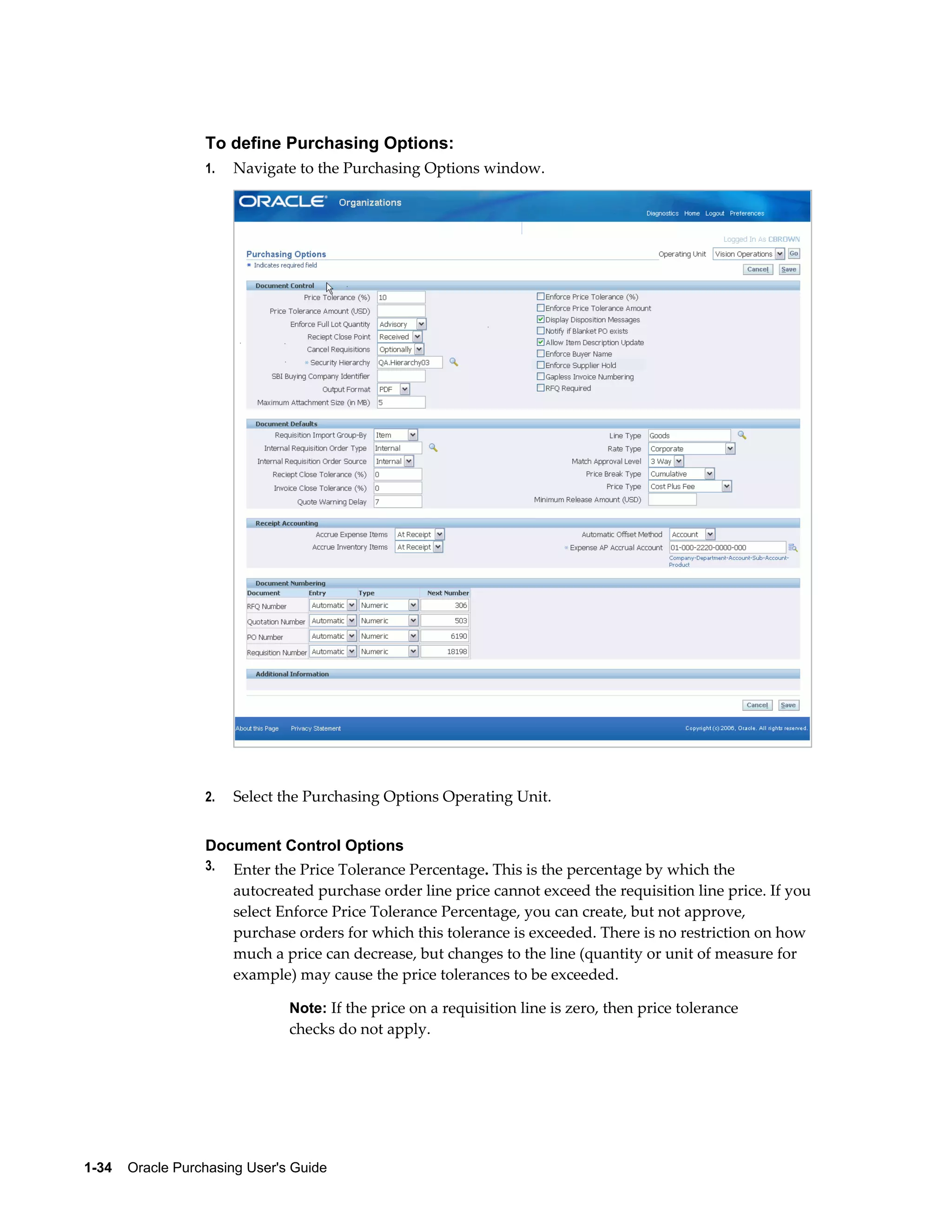 To define Purchasing Options:
                  1.   Navigate to the Purchasing Options window.




                  2.   Select the Purchasing Options Operating Unit.


                  Document Control Options
                  3.   Enter the Price Tolerance Percentage. This is the percentage by which the
                       autocreated purchase order line price cannot exceed the requisition line price. If you
                       select Enforce Price Tolerance Percentage, you can create, but not approve,
                       purchase orders for which this tolerance is exceeded. There is no restriction on how
                       much a price can decrease, but changes to the line (quantity or unit of measure for
                       example) may cause the price tolerances to be exceeded.

                                Note: If the price on a requisition line is zero, then price tolerance
                                checks do not apply.




1-34    Oracle Purchasing User's Guide
 