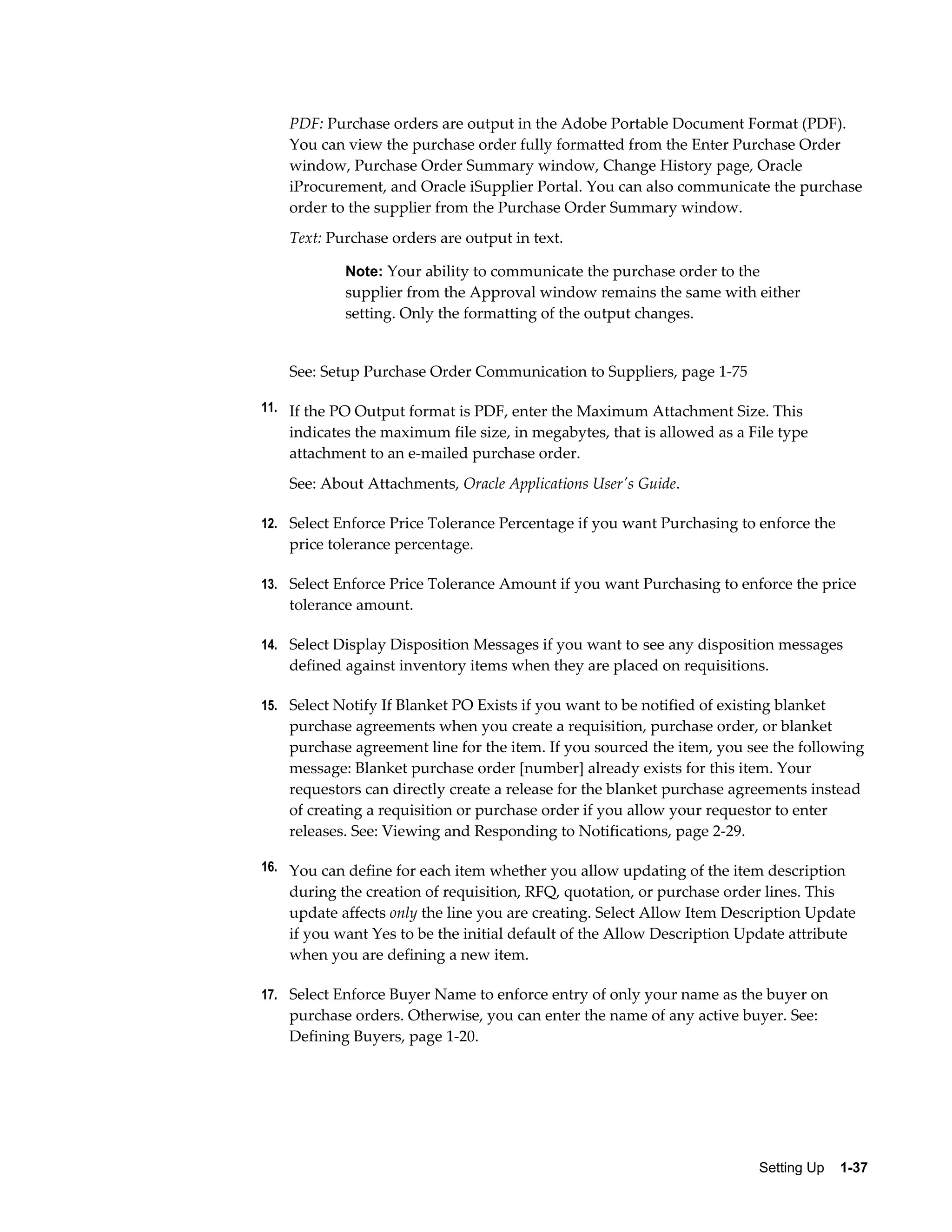 PDF: Purchase orders are output in the Adobe Portable Document Format (PDF).
    You can view the purchase order fully formatted from the Enter Purchase Order
    window, Purchase Order Summary window, Change History page, Oracle
    iProcurement, and Oracle iSupplier Portal. You can also communicate the purchase
    order to the supplier from the Purchase Order Summary window.
    Text: Purchase orders are output in text.

            Note: Your ability to communicate the purchase order to the
            supplier from the Approval window remains the same with either
            setting. Only the formatting of the output changes.


    See: Setup Purchase Order Communication to Suppliers, page 1-75

11. If the PO Output format is PDF, enter the Maximum Attachment Size. This
    indicates the maximum file size, in megabytes, that is allowed as a File type
    attachment to an e-mailed purchase order.
    See: About Attachments, Oracle Applications User's Guide.

12. Select Enforce Price Tolerance Percentage if you want Purchasing to enforce the
    price tolerance percentage.

13. Select Enforce Price Tolerance Amount if you want Purchasing to enforce the price
    tolerance amount.

14. Select Display Disposition Messages if you want to see any disposition messages
    defined against inventory items when they are placed on requisitions.

15. Select Notify If Blanket PO Exists if you want to be notified of existing blanket
    purchase agreements when you create a requisition, purchase order, or blanket
    purchase agreement line for the item. If you sourced the item, you see the following
    message: Blanket purchase order [number] already exists for this item. Your
    requestors can directly create a release for the blanket purchase agreements instead
    of creating a requisition or purchase order if you allow your requestor to enter
    releases. See: Viewing and Responding to Notifications, page 2-29.

16. You can define for each item whether you allow updating of the item description
    during the creation of requisition, RFQ, quotation, or purchase order lines. This
    update affects only the line you are creating. Select Allow Item Description Update
    if you want Yes to be the initial default of the Allow Description Update attribute
    when you are defining a new item.

17. Select Enforce Buyer Name to enforce entry of only your name as the buyer on
    purchase orders. Otherwise, you can enter the name of any active buyer. See:
    Defining Buyers, page 1-20.




                                                                          Setting Up    1-37
 