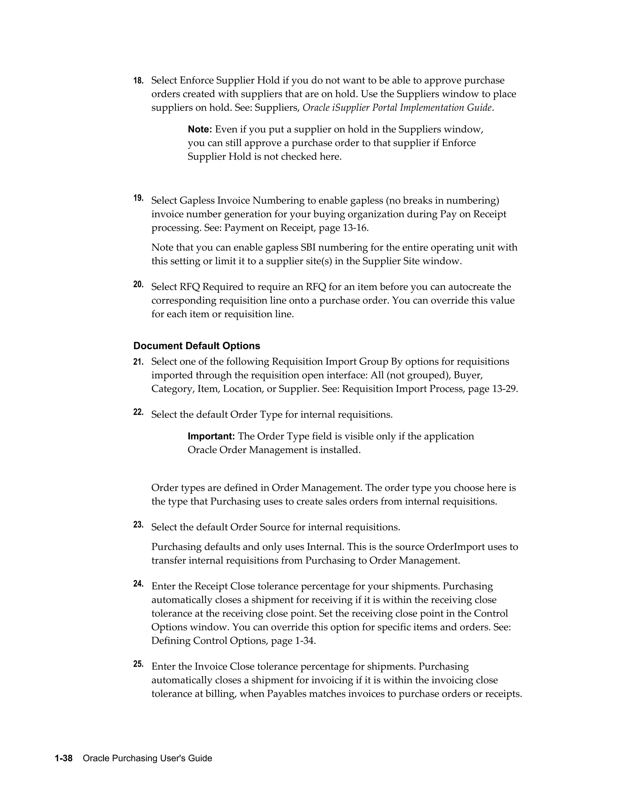 18. Select Enforce Supplier Hold if you do not want to be able to approve purchase
                       orders created with suppliers that are on hold. Use the Suppliers window to place
                       suppliers on hold. See: Suppliers, Oracle iSupplier Portal Implementation Guide.

                                Note: Even if you put a supplier on hold in the Suppliers window,
                                you can still approve a purchase order to that supplier if Enforce
                                Supplier Hold is not checked here.



                  19. Select Gapless Invoice Numbering to enable gapless (no breaks in numbering)
                       invoice number generation for your buying organization during Pay on Receipt
                       processing. See: Payment on Receipt, page 13-16.
                       Note that you can enable gapless SBI numbering for the entire operating unit with
                       this setting or limit it to a supplier site(s) in the Supplier Site window.

                  20. Select RFQ Required to require an RFQ for an item before you can autocreate the
                       corresponding requisition line onto a purchase order. You can override this value
                       for each item or requisition line.


                  Document Default Options
                  21. Select one of the following Requisition Import Group By options for requisitions
                       imported through the requisition open interface: All (not grouped), Buyer,
                       Category, Item, Location, or Supplier. See: Requisition Import Process, page 13-29.

                  22. Select the default Order Type for internal requisitions.

                                Important: The Order Type field is visible only if the application
                                Oracle Order Management is installed.


                       Order types are defined in Order Management. The order type you choose here is
                       the type that Purchasing uses to create sales orders from internal requisitions.

                  23. Select the default Order Source for internal requisitions.

                       Purchasing defaults and only uses Internal. This is the source OrderImport uses to
                       transfer internal requisitions from Purchasing to Order Management.

                  24. Enter the Receipt Close tolerance percentage for your shipments. Purchasing
                       automatically closes a shipment for receiving if it is within the receiving close
                       tolerance at the receiving close point. Set the receiving close point in the Control
                       Options window. You can override this option for specific items and orders. See:
                       Defining Control Options, page 1-34.

                  25. Enter the Invoice Close tolerance percentage for shipments. Purchasing
                       automatically closes a shipment for invoicing if it is within the invoicing close
                       tolerance at billing, when Payables matches invoices to purchase orders or receipts.




1-38    Oracle Purchasing User's Guide
 