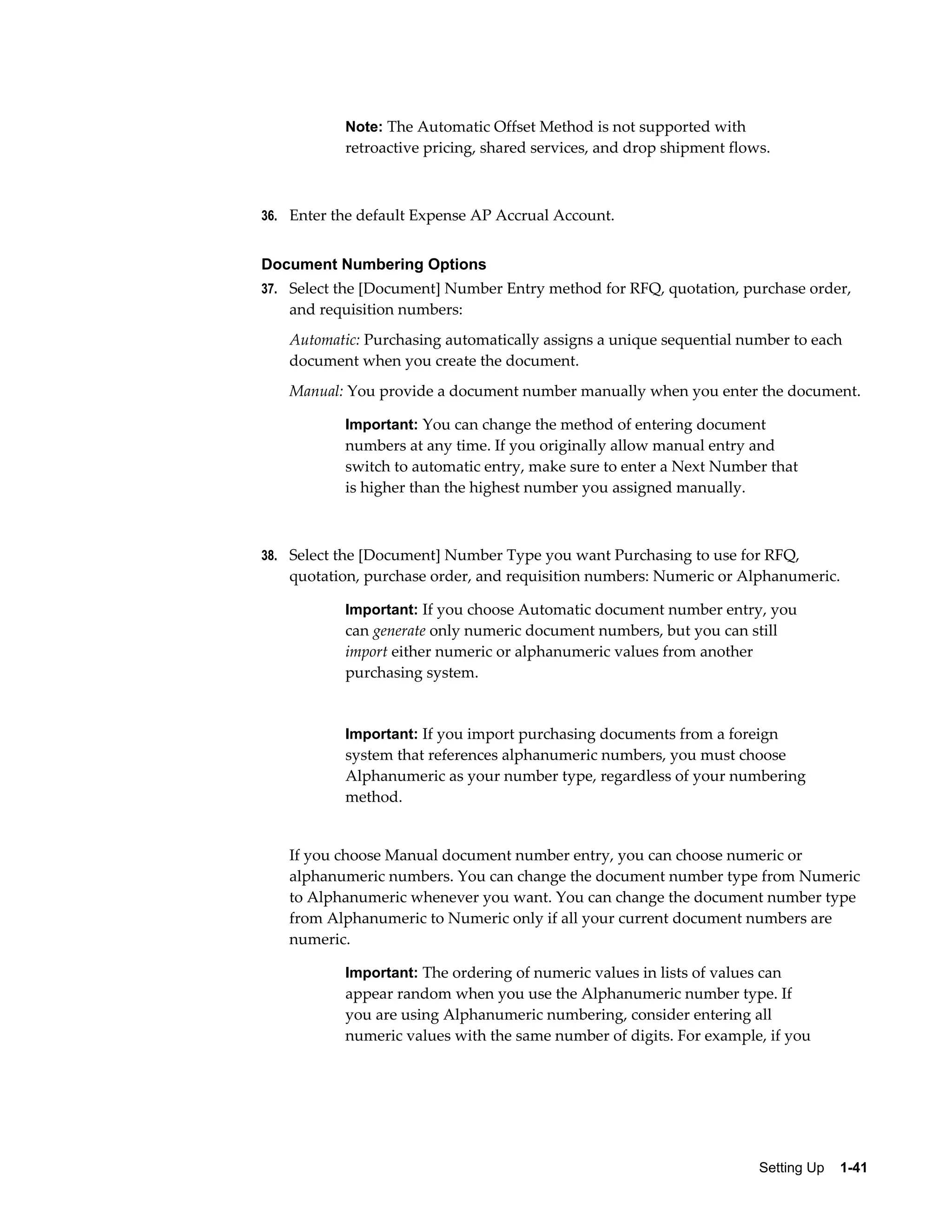 Note: The Automatic Offset Method is not supported with
           retroactive pricing, shared services, and drop shipment flows.



36. Enter the default Expense AP Accrual Account.


Document Numbering Options
37. Select the [Document] Number Entry method for RFQ, quotation, purchase order,
   and requisition numbers:
   Automatic: Purchasing automatically assigns a unique sequential number to each
   document when you create the document.
   Manual: You provide a document number manually when you enter the document.

           Important: You can change the method of entering document
           numbers at any time. If you originally allow manual entry and
           switch to automatic entry, make sure to enter a Next Number that
           is higher than the highest number you assigned manually.



38. Select the [Document] Number Type you want Purchasing to use for RFQ,
   quotation, purchase order, and requisition numbers: Numeric or Alphanumeric.

           Important: If you choose Automatic document number entry, you
           can generate only numeric document numbers, but you can still
           import either numeric or alphanumeric values from another
           purchasing system.


           Important: If you import purchasing documents from a foreign
           system that references alphanumeric numbers, you must choose
           Alphanumeric as your number type, regardless of your numbering
           method.


   If you choose Manual document number entry, you can choose numeric or
   alphanumeric numbers. You can change the document number type from Numeric
   to Alphanumeric whenever you want. You can change the document number type
   from Alphanumeric to Numeric only if all your current document numbers are
   numeric.

           Important: The ordering of numeric values in lists of values can
           appear random when you use the Alphanumeric number type. If
           you are using Alphanumeric numbering, consider entering all
           numeric values with the same number of digits. For example, if you




                                                                       Setting Up    1-41
 