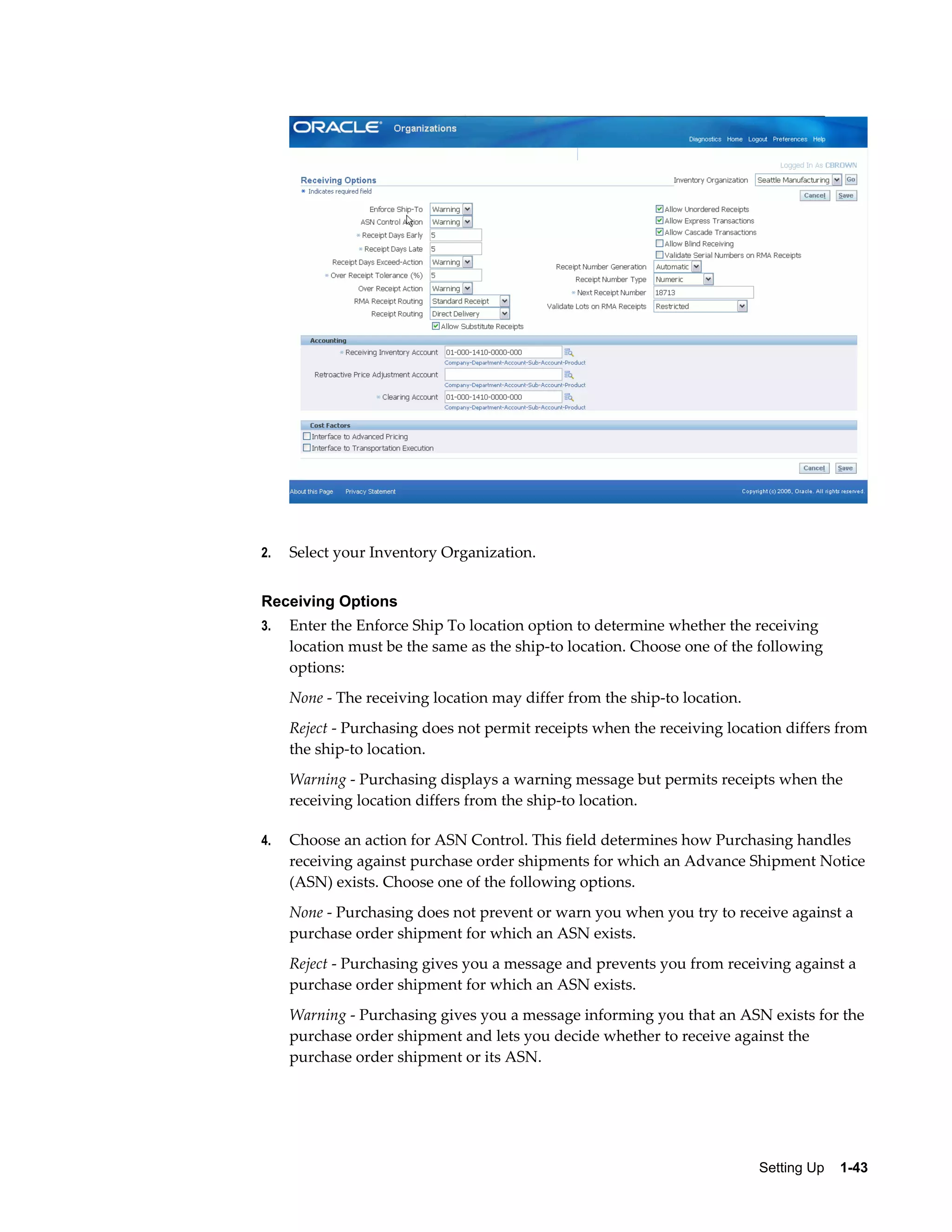 2.   Select your Inventory Organization.


Receiving Options
3.   Enter the Enforce Ship To location option to determine whether the receiving
     location must be the same as the ship-to location. Choose one of the following
     options:
     None - The receiving location may differ from the ship-to location.
     Reject - Purchasing does not permit receipts when the receiving location differs from
     the ship-to location.
     Warning - Purchasing displays a warning message but permits receipts when the
     receiving location differs from the ship-to location.

4.   Choose an action for ASN Control. This field determines how Purchasing handles
     receiving against purchase order shipments for which an Advance Shipment Notice
     (ASN) exists. Choose one of the following options.
     None - Purchasing does not prevent or warn you when you try to receive against a
     purchase order shipment for which an ASN exists.
     Reject - Purchasing gives you a message and prevents you from receiving against a
     purchase order shipment for which an ASN exists.
     Warning - Purchasing gives you a message informing you that an ASN exists for the
     purchase order shipment and lets you decide whether to receive against the
     purchase order shipment or its ASN.




                                                                           Setting Up    1-43
 