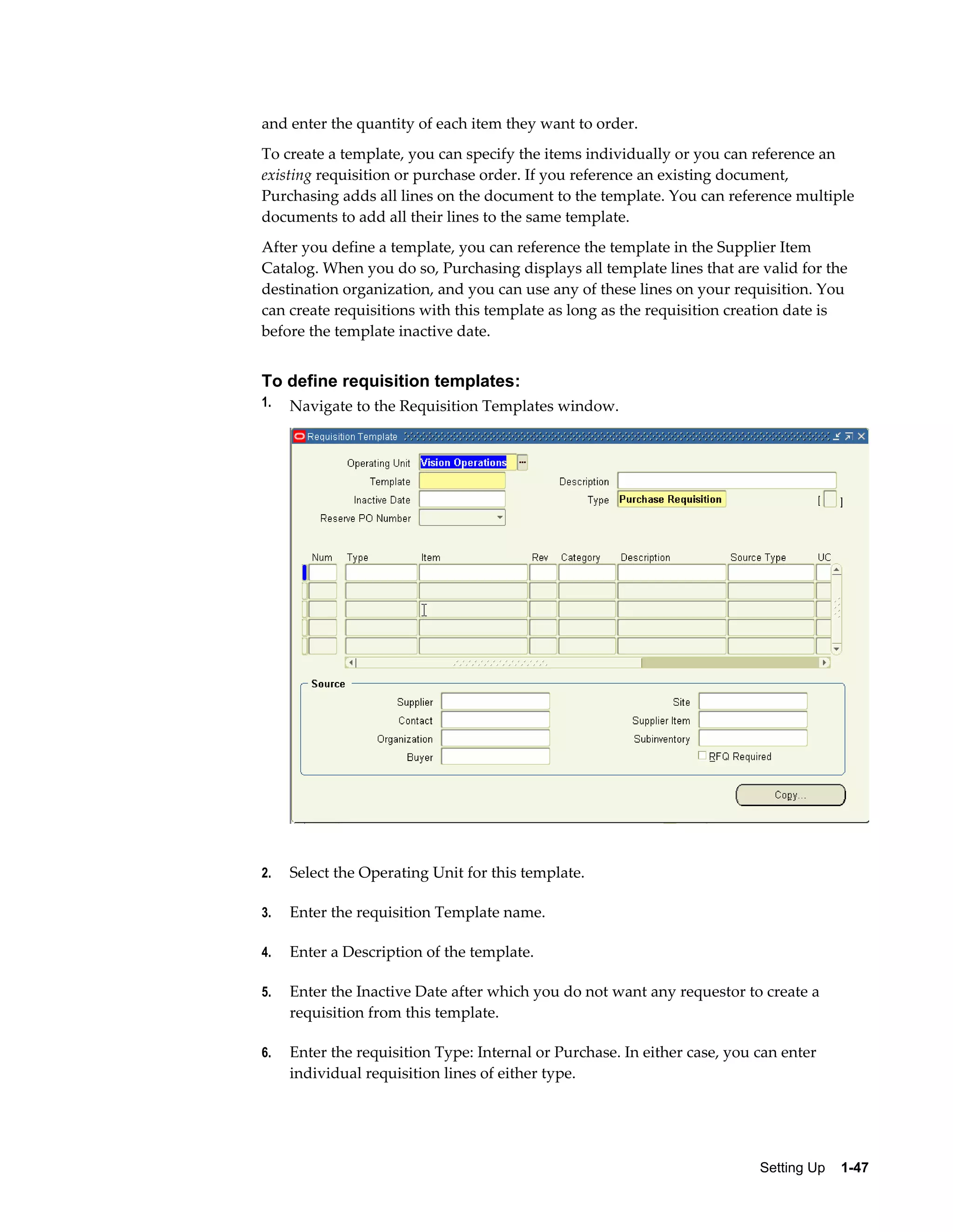 and enter the quantity of each item they want to order.
To create a template, you can specify the items individually or you can reference an
existing requisition or purchase order. If you reference an existing document,
Purchasing adds all lines on the document to the template. You can reference multiple
documents to add all their lines to the same template.
After you define a template, you can reference the template in the Supplier Item
Catalog. When you do so, Purchasing displays all template lines that are valid for the
destination organization, and you can use any of these lines on your requisition. You
can create requisitions with this template as long as the requisition creation date is
before the template inactive date.


To define requisition templates:
1.   Navigate to the Requisition Templates window.




2.   Select the Operating Unit for this template.

3.   Enter the requisition Template name.

4.   Enter a Description of the template.

5.   Enter the Inactive Date after which you do not want any requestor to create a
     requisition from this template.

6.   Enter the requisition Type: Internal or Purchase. In either case, you can enter
     individual requisition lines of either type.




                                                                           Setting Up    1-47
 