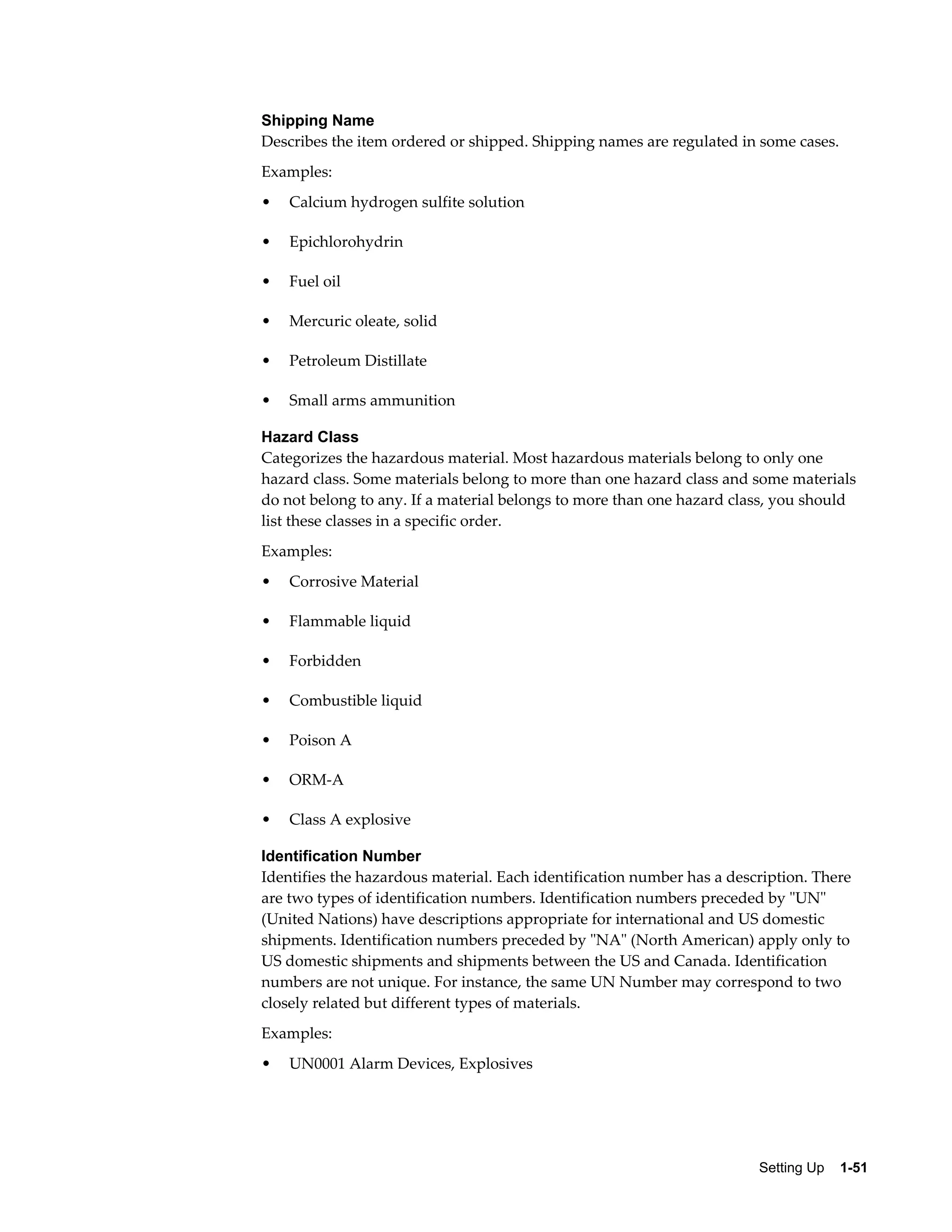 Shipping Name
Describes the item ordered or shipped. Shipping names are regulated in some cases.
Examples:
•   Calcium hydrogen sulfite solution

•   Epichlorohydrin

•   Fuel oil

•   Mercuric oleate, solid

•   Petroleum Distillate

•   Small arms ammunition

Hazard Class
Categorizes the hazardous material. Most hazardous materials belong to only one
hazard class. Some materials belong to more than one hazard class and some materials
do not belong to any. If a material belongs to more than one hazard class, you should
list these classes in a specific order.
Examples:
•   Corrosive Material

•   Flammable liquid

•   Forbidden

•   Combustible liquid

•   Poison A

•   ORM-A

•   Class A explosive

Identification Number
Identifies the hazardous material. Each identification number has a description. There
are two types of identification numbers. Identification numbers preceded by "UN"
(United Nations) have descriptions appropriate for international and US domestic
shipments. Identification numbers preceded by "NA" (North American) apply only to
US domestic shipments and shipments between the US and Canada. Identification
numbers are not unique. For instance, the same UN Number may correspond to two
closely related but different types of materials.
Examples:
•   UN0001 Alarm Devices, Explosives




                                                                        Setting Up    1-51
 