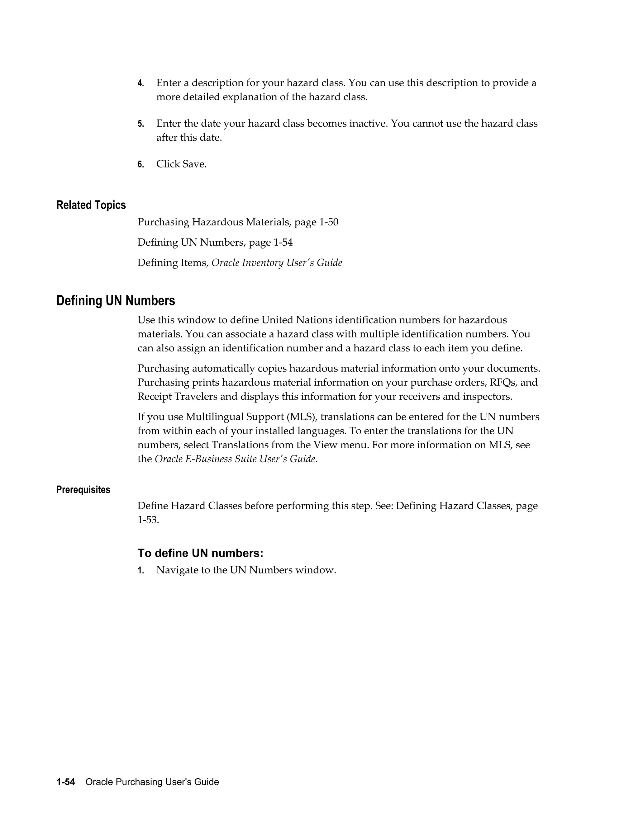 4.   Enter a description for your hazard class. You can use this description to provide a
                       more detailed explanation of the hazard class.

                  5.   Enter the date your hazard class becomes inactive. You cannot use the hazard class
                       after this date.

                  6.   Click Save.


Related Topics
                  Purchasing Hazardous Materials, page 1-50
                  Defining UN Numbers, page 1-54
                  Defining Items, Oracle Inventory User's Guide


Defining UN Numbers
                  Use this window to define United Nations identification numbers for hazardous
                  materials. You can associate a hazard class with multiple identification numbers. You
                  can also assign an identification number and a hazard class to each item you define.
                  Purchasing automatically copies hazardous material information onto your documents.
                  Purchasing prints hazardous material information on your purchase orders, RFQs, and
                  Receipt Travelers and displays this information for your receivers and inspectors.
                  If you use Multilingual Support (MLS), translations can be entered for the UN numbers
                  from within each of your installed languages. To enter the translations for the UN
                  numbers, select Translations from the View menu. For more information on MLS, see
                  the Oracle E-Business Suite User's Guide.

Prerequisites
                  Define Hazard Classes before performing this step. See: Defining Hazard Classes, page
                  1-53.


                  To define UN numbers:
                  1.   Navigate to the UN Numbers window.




1-54    Oracle Purchasing User's Guide
 