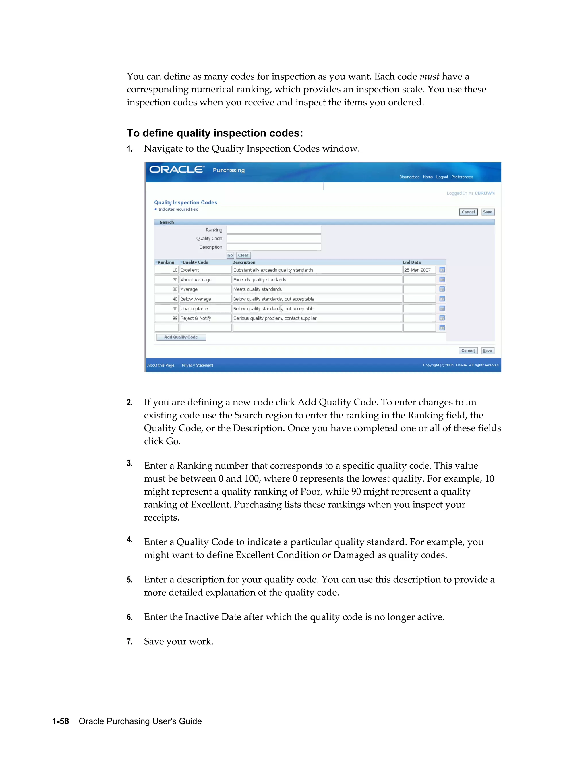 You can define as many codes for inspection as you want. Each code must have a
                  corresponding numerical ranking, which provides an inspection scale. You use these
                  inspection codes when you receive and inspect the items you ordered.


                  To define quality inspection codes:
                  1.   Navigate to the Quality Inspection Codes window.




                  2.   If you are defining a new code click Add Quality Code. To enter changes to an
                       existing code use the Search region to enter the ranking in the Ranking field, the
                       Quality Code, or the Description. Once you have completed one or all of these fields
                       click Go.

                  3.   Enter a Ranking number that corresponds to a specific quality code. This value
                       must be between 0 and 100, where 0 represents the lowest quality. For example, 10
                       might represent a quality ranking of Poor, while 90 might represent a quality
                       ranking of Excellent. Purchasing lists these rankings when you inspect your
                       receipts.

                  4.   Enter a Quality Code to indicate a particular quality standard. For example, you
                       might want to define Excellent Condition or Damaged as quality codes.

                  5.   Enter a description for your quality code. You can use this description to provide a
                       more detailed explanation of the quality code.

                  6.   Enter the Inactive Date after which the quality code is no longer active.

                  7.   Save your work.




1-58    Oracle Purchasing User's Guide
 