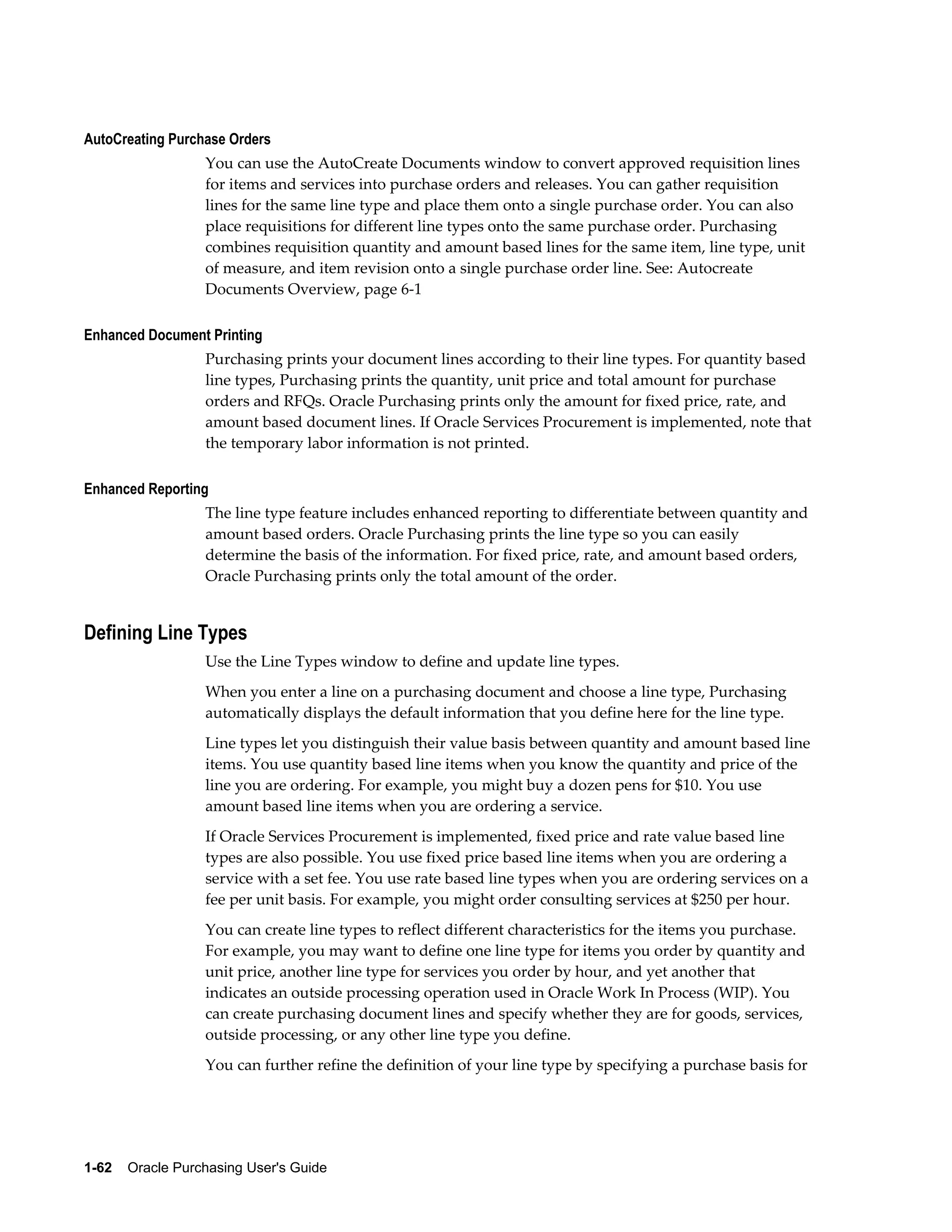 AutoCreating Purchase Orders
                  You can use the AutoCreate Documents window to convert approved requisition lines
                  for items and services into purchase orders and releases. You can gather requisition
                  lines for the same line type and place them onto a single purchase order. You can also
                  place requisitions for different line types onto the same purchase order. Purchasing
                  combines requisition quantity and amount based lines for the same item, line type, unit
                  of measure, and item revision onto a single purchase order line. See: Autocreate
                  Documents Overview, page 6-1

Enhanced Document Printing
                  Purchasing prints your document lines according to their line types. For quantity based
                  line types, Purchasing prints the quantity, unit price and total amount for purchase
                  orders and RFQs. Oracle Purchasing prints only the amount for fixed price, rate, and
                  amount based document lines. If Oracle Services Procurement is implemented, note that
                  the temporary labor information is not printed.

Enhanced Reporting
                  The line type feature includes enhanced reporting to differentiate between quantity and
                  amount based orders. Oracle Purchasing prints the line type so you can easily
                  determine the basis of the information. For fixed price, rate, and amount based orders,
                  Oracle Purchasing prints only the total amount of the order.


Defining Line Types
                  Use the Line Types window to define and update line types.
                  When you enter a line on a purchasing document and choose a line type, Purchasing
                  automatically displays the default information that you define here for the line type.
                  Line types let you distinguish their value basis between quantity and amount based line
                  items. You use quantity based line items when you know the quantity and price of the
                  line you are ordering. For example, you might buy a dozen pens for $10. You use
                  amount based line items when you are ordering a service.
                  If Oracle Services Procurement is implemented, fixed price and rate value based line
                  types are also possible. You use fixed price based line items when you are ordering a
                  service with a set fee. You use rate based line types when you are ordering services on a
                  fee per unit basis. For example, you might order consulting services at $250 per hour.
                  You can create line types to reflect different characteristics for the items you purchase.
                  For example, you may want to define one line type for items you order by quantity and
                  unit price, another line type for services you order by hour, and yet another that
                  indicates an outside processing operation used in Oracle Work In Process (WIP). You
                  can create purchasing document lines and specify whether they are for goods, services,
                  outside processing, or any other line type you define.
                  You can further refine the definition of your line type by specifying a purchase basis for




1-62    Oracle Purchasing User's Guide
 