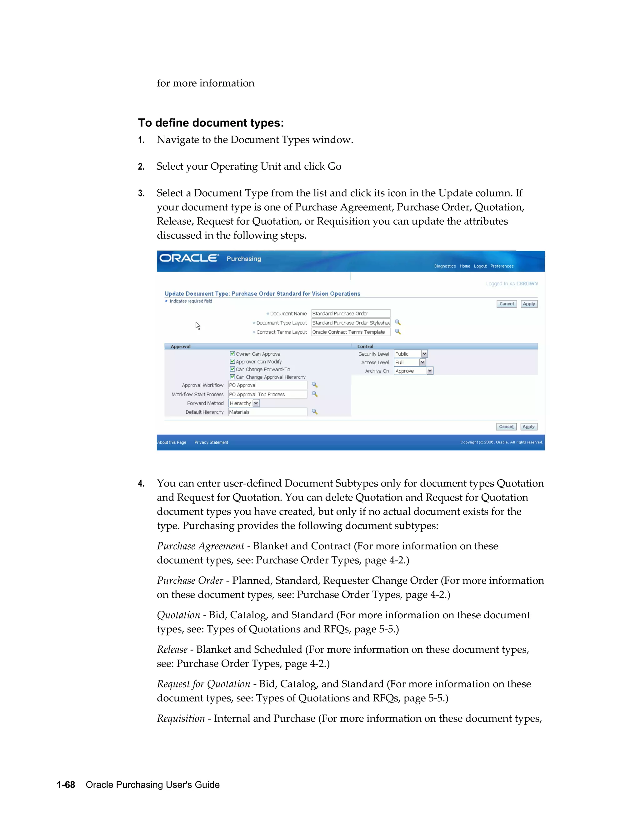 for more information


                  To define document types:
                  1.   Navigate to the Document Types window.

                  2.   Select your Operating Unit and click Go

                  3.   Select a Document Type from the list and click its icon in the Update column. If
                       your document type is one of Purchase Agreement, Purchase Order, Quotation,
                       Release, Request for Quotation, or Requisition you can update the attributes
                       discussed in the following steps.




                  4.   You can enter user-defined Document Subtypes only for document types Quotation
                       and Request for Quotation. You can delete Quotation and Request for Quotation
                       document types you have created, but only if no actual document exists for the
                       type. Purchasing provides the following document subtypes:
                       Purchase Agreement - Blanket and Contract (For more information on these
                       document types, see: Purchase Order Types, page 4-2.)
                       Purchase Order - Planned, Standard, Requester Change Order (For more information
                       on these document types, see: Purchase Order Types, page 4-2.)
                       Quotation - Bid, Catalog, and Standard (For more information on these document
                       types, see: Types of Quotations and RFQs, page 5-5.)
                       Release - Blanket and Scheduled (For more information on these document types,
                       see: Purchase Order Types, page 4-2.)
                       Request for Quotation - Bid, Catalog, and Standard (For more information on these
                       document types, see: Types of Quotations and RFQs, page 5-5.)
                       Requisition - Internal and Purchase (For more information on these document types,




1-68    Oracle Purchasing User's Guide
 