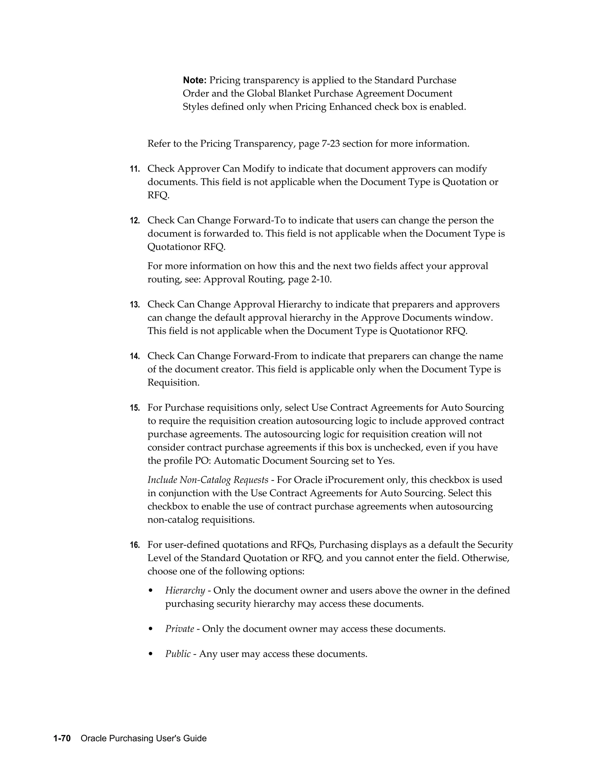 Note: Pricing transparency is applied to the Standard Purchase
                                Order and the Global Blanket Purchase Agreement Document
                                Styles defined only when Pricing Enhanced check box is enabled.


                       Refer to the Pricing Transparency, page 7-23 section for more information.

                  11. Check Approver Can Modify to indicate that document approvers can modify
                       documents. This field is not applicable when the Document Type is Quotation or
                       RFQ.

                  12. Check Can Change Forward-To to indicate that users can change the person the
                       document is forwarded to. This field is not applicable when the Document Type is
                       Quotationor RFQ.
                       For more information on how this and the next two fields affect your approval
                       routing, see: Approval Routing, page 2-10.

                  13. Check Can Change Approval Hierarchy to indicate that preparers and approvers
                       can change the default approval hierarchy in the Approve Documents window.
                       This field is not applicable when the Document Type is Quotationor RFQ.

                  14. Check Can Change Forward-From to indicate that preparers can change the name
                       of the document creator. This field is applicable only when the Document Type is
                       Requisition.

                  15. For Purchase requisitions only, select Use Contract Agreements for Auto Sourcing
                       to require the requisition creation autosourcing logic to include approved contract
                       purchase agreements. The autosourcing logic for requisition creation will not
                       consider contract purchase agreements if this box is unchecked, even if you have
                       the profile PO: Automatic Document Sourcing set to Yes.
                       Include Non-Catalog Requests - For Oracle iProcurement only, this checkbox is used
                       in conjunction with the Use Contract Agreements for Auto Sourcing. Select this
                       checkbox to enable the use of contract purchase agreements when autosourcing
                       non-catalog requisitions.

                  16. For user-defined quotations and RFQs, Purchasing displays as a default the Security
                       Level of the Standard Quotation or RFQ, and you cannot enter the field. Otherwise,
                       choose one of the following options:
                       •   Hierarchy - Only the document owner and users above the owner in the defined
                           purchasing security hierarchy may access these documents.

                       •   Private - Only the document owner may access these documents.

                       •   Public - Any user may access these documents.




1-70    Oracle Purchasing User's Guide
 