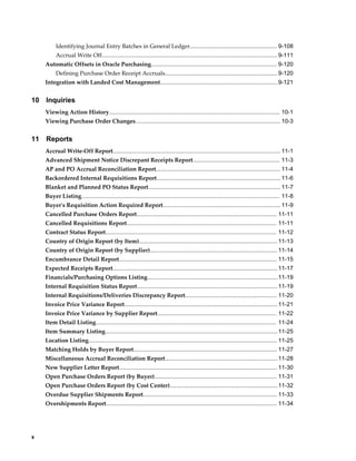 Identifying Journal Entry Batches in General Ledger...................................................... 9-108
          Accrual Write Off............................................................................................................. 9-111
     Automatic Offsets in Oracle Purchasing.............................................................................. 9-120
          Defining Purchase Order Receipt Accruals...................................................................... 9-120
     Integration with Landed Cost Management......................................................................... 9-121


10   Inquiries
     Viewing Action History.......................................................................................................... 10-1
     Viewing Purchase Order Changes.......................................................................................... 10-3


11   Reports
     Accrual Write-Off Report........................................................................................................ 11-1
     Advanced Shipment Notice Discrepant Receipts Report...................................................... 11-3
     AP and PO Accrual Reconciliation Report............................................................................. 11-4
     Backordered Internal Requisitions Report............................................................................. 11-6
     Blanket and Planned PO Status Report.................................................................................. 11-7
     Buyer Listing........................................................................................................................... 11-8
     Buyer's Requisition Action Required Report......................................................................... 11-9
     Cancelled Purchase Orders Report....................................................................................... 11-11
     Cancelled Requisitions Report............................................................................................. 11-11
     Contract Status Report.......................................................................................................... 11-12
     Country of Origin Report (by Item)...................................................................................... 11-13
     Country of Origin Report (by Supplier)............................................................................... 11-14
     Encumbrance Detail Report.................................................................................................. 11-15
     Expected Receipts Report...................................................................................................... 11-17
     Financials/Purchasing Options Listing.................................................................................11-19
     Internal Requisition Status Report....................................................................................... 11-19
     Internal Requisitions/Deliveries Discrepancy Report......................................................... 11-20
     Invoice Price Variance Report............................................................................................... 11-21
     Invoice Price Variance by Supplier Report.......................................................................... 11-22
     Item Detail Listing................................................................................................................ 11-24
     Item Summary Listing........................................................................................................... 11-25
     Location Listing..................................................................................................................... 11-25
     Matching Holds by Buyer Report......................................................................................... 11-27
     Miscellaneous Accrual Reconciliation Report......................................................................11-28
     New Supplier Letter Report.................................................................................................. 11-30
     Open Purchase Orders Report (by Buyer)............................................................................ 11-31
     Open Purchase Orders Report (by Cost Center)................................................................... 11-32
     Overdue Supplier Shipments Report................................................................................... 11-33
     Overshipments Report.......................................................................................................... 11-34




x
 