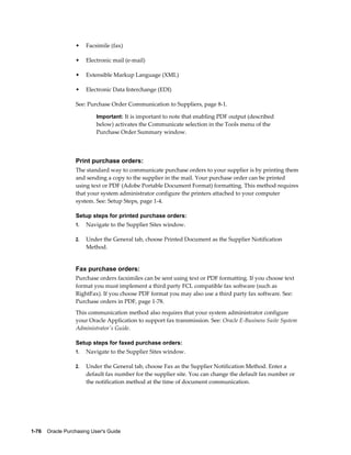 •    Facsimile (fax)

                  •    Electronic mail (e-mail)

                  •    Extensible Markup Language (XML)

                  •    Electronic Data Interchange (EDI)

                  See: Purchase Order Communication to Suppliers, page 8-1.

                           Important: It is important to note that enabling PDF output (described
                           below) activates the Communicate selection in the Tools menu of the
                           Purchase Order Summary window.




                  Print purchase orders:
                  The standard way to communicate purchase orders to your supplier is by printing them
                  and sending a copy to the supplier in the mail. Your purchase order can be printed
                  using text or PDF (Adobe Portable Document Format) formatting. This method requires
                  that your system administrator configure the printers attached to your computer
                  system. See: Setup Steps, page 1-4.

                  Setup steps for printed purchase orders:
                  1.   Navigate to the Supplier Sites window.

                  2.   Under the General tab, choose Printed Document as the Supplier Notification
                       Method.


                  Fax purchase orders:
                  Purchase orders facsimiles can be sent using text or PDF formatting. If you choose text
                  format you must implement a third party FCL compatible fax software (such as
                  RightFax). If you choose PDF format you may also use a third party fax software. See:
                  Purchase orders in PDF, page 1-78.
                  This communication method also requires that your system administrator configure
                  your Oracle Application to support fax transmission. See: Oracle E-Business Suite System
                  Administrator's Guide.

                  Setup steps for faxed purchase orders:
                  1.   Navigate to the Supplier Sites window.

                  2.   Under the General tab, choose Fax as the Supplier Notification Method. Enter a
                       default fax number for the supplier site. You can change the default fax number or
                       the notification method at the time of document communication.




1-76    Oracle Purchasing User's Guide
 