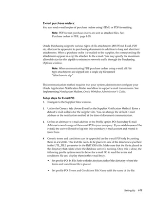 E-mail purchase orders:
You can send e-mail copies of purchase orders using HTML or PDF formatting.

         Note: PDF format purchase orders are sent as attached files. See:
         Purchase orders in PDF, page 1-78.


Oracle Purchasing supports various types of file attachments (MS Word, Excel, PDF
etc.) that can be appended to purchasing documents in addition to long and short text
attachments. When a purchase order is e-mailed to the supplier, the corresponding file
attachments appear in a zip file attached to the e-mail. You may specify the maximum
allowable size for this zip file to minimize network traffic through the Purchasing
Options window.

         Note: When communicating PDF purchase orders using e-mail, all File
         type attachments are zipped into a single zip file named
         "Attachments.zip."


This communication method requires that your system administrator configure your
Oracle Application Notification Mailer workflow to support e-mail transmission. See:
Implementing Notification Mailers, Oracle Workflow Administrator's Guide.

Setup steps for E-mail PO:
1.   Navigate to the Supplier Sites window.

2.   Under the General tab, choose E-mail as the Supplier Notification Method. Enter a
     default e-mail address for the supplier site. You can change the default e-mail
     address or the notification method at the time of document communication.

3.   Define an alternative e-mail address in the Profile option PO: Secondary E-mail
     Address to send a copy of the e-mail PO to your company. If you wish to resend the
     e-mail, the user will need to log into this secondary e-mail account and resend it
     from there.

4.   Generic terms and conditions can be appended on the e-mail PO body by putting
     them in a text file. This text file needs to be placed in one of the directories specified
     in the UTL_FILE parameter in the INIT.ORA file. Make sure that the file is placed in
     the directory that exists where the database server is running. Once this is done, the
     following profile options need to be set for e-mail PO to read the terms and
     conditions file and display them in the e-mail body.
     •   Set profile PO: In File Path with the absolute path of the directory where the
         terms and conditions file is placed.

     •   Set profile PO: Terms and Conditions File Name with the name of the file.




                                                                              Setting Up    1-77
 
