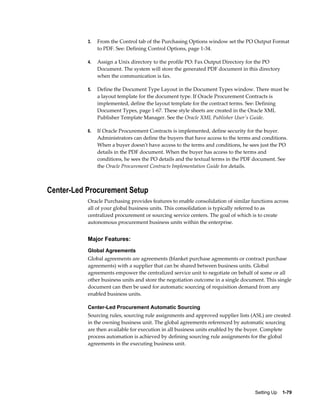 3.   From the Control tab of the Purchasing Options window set the PO Output Format
                to PDF. See: Defining Control Options, page 1-34.

           4.   Assign a Unix directory to the profile PO: Fax Output Directory for the PO
                Document. The system will store the generated PDF document in this directory
                when the communication is fax.

           5.   Define the Document Type Layout in the Document Types window. There must be
                a layout template for the document type. If Oracle Procurement Contracts is
                implemented, define the layout template for the contract terms. See: Defining
                Document Types, page 1-67. These style sheets are created in the Oracle XML
                Publisher Template Manager. See the Oracle XML Publisher User's Guide.

           6.   If Oracle Procurement Contracts is implemented, define security for the buyer.
                Administrators can define the buyers that have access to the terms and conditions.
                When a buyer doesn't have access to the terms and conditions, he sees just the PO
                details in the PDF document. When the buyer has access to the terms and
                conditions, he sees the PO details and the textual terms in the PDF document. See
                the Oracle Procurement Contracts Implementation Guide for details.



Center-Led Procurement Setup
           Oracle Purchasing provides features to enable consolidation of similar functions across
           all of your global business units. This consolidation is typically referred to as
           centralized procurement or sourcing service centers. The goal of which is to create
           autonomous procurement business units within the enterprise.


           Major Features:
           Global Agreements
           Global agreements are agreements (blanket purchase agreements or contract purchase
           agreements) with a supplier that can be shared between business units. Global
           agreements empower the centralized service unit to negotiate on behalf of some or all
           other business units and store the negotiation outcome in a single document. This single
           document can then be used for automatic sourcing of requisition demand from any
           enabled business units.

           Center-Led Procurement Automatic Sourcing
           Sourcing rules, sourcing rule assignments and approved supplier lists (ASL) are created
           in the owning business unit. The global agreements referenced by automatic sourcing
           are then available for execution in all business units enabled by the buyer. Complete
           process automation is achieved by defining sourcing rule assignments for the global
           agreements in the executing business unit.




                                                                                    Setting Up    1-79
 