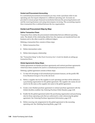 Center-Led Procurement Accounting
                  In a centralized procurement environment you may create a purchase order in one
                  operating unit, but require shipment to a different operating unit. Accounts are
                  provided to ensure proper financial reconciliation between the procuring business unit
                  and the receiving business unit using intercompany invoicing. This accounting requires
                  that a transaction flow is defined between the two organizations.


                  Center-Led Procurement Step by Step:
                  Define Transaction Flows
                  Transaction flows define the procurement relationship between different operating
                  units. The details of this relationship define how the expenses are transferred from one
                  business unit to the other (could be a different ledger).
                  Defining a transaction flow consists of these steps:
                  1.   Define transaction flow

                  2.   Define intermediate nodes

                  3.   Define intercompany relationship

                  See "Transaction Setup" in the Oracle Inventory User's Guide for details on setting up
                  transaction flows.

                  Global Agreements Setup Steps
                  Global agreements are blanket purchase agreements and contract purchase agreements
                  which have been created to be used in a centralized procurement environment.
                  Defining a global agreement consists of these steps:
                  1.   To take full advantage of all centralized procurement features, set the profile HR:
                       Cross Business Groups to Yes at the site level.

                  2.   Define a supplier site for the supplier in each operating unit that will be defined as
                       a purchasing organization for the global agreement. The supplier site names do not
                       need to be the same as the supplier site name in the global agreement.

                  3.   Create a new blanket purchase agreement or contract purchase agreement with the
                       Global checkbox enabled. See: Entering Purchase Order Headers, page 4-40.

                  4.   Enable the the global agreement (select the purchasing organization and purchasing
                       site) for those operating units that are authorized to order referencing the global
                       agreement. See: Entering Purchase Agreement Information, page 4-55.

                  5.   Define sourcing rule assignments for the global agreement in the executing
                       operating unit. See: Defining Sourcing Rules, page 5-30




1-80    Oracle Purchasing User's Guide
 