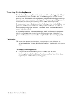 Controlling Purchasing Periods
                  Use the Control Purchasing Periods window to control the purchasing periods defined
                  in the Accounting Calendar window. You use purchasing periods to create journal
                  entries in your general ledger system. Purchasing lets you create journal entries only for
                  transactions you enter in an open purchasing period. You create general ledger journal
                  entries when encumbering requisitions, purchase orders or accruing receipts.
                  If you use encumbrance or budgetary control, Purchasing verifies that the GL Dates you
                  provide on purchase order distributions and requisition distributions are within an
                  open purchasing period. See: Budgetary Control and Online Funds Checking, Oracle
                  General Ledger User's Guide.
                  If you use the Center-Led Procurement feature of Oracle Purchasing, you must insure
                  that the purchasing periods remain open in all business units that you are likely to
                  process purchase orders and receipts. See: Setup Center-Led Procurement, page 1-79.


Prerequisites
                  Ì Before using this window you should define your purchasing periods in the
                       Accounting Calendar window. See: Defining Calendars, Oracle General Ledger User's
                       Guide.


                  To control purchasing periods:
                  1.   Navigate to the Control Purchasing Periods window from the menu.
                       Purchasing displays the Period Status, Period Number, Fiscal Year, Period Name,
                       Begin Date, and End Date for each existing period.




1-82    Oracle Purchasing User's Guide
 