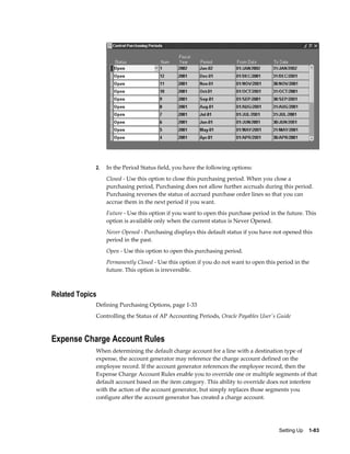 2.   In the Period Status field, you have the following options:
                  Closed - Use this option to close this purchasing period. When you close a
                  purchasing period, Purchasing does not allow further accruals during this period.
                  Purchasing reverses the status of accrued purchase order lines so that you can
                  accrue them in the next period if you want.
                  Future - Use this option if you want to open this purchase period in the future. This
                  option is available only when the current status is Never Opened.
                  Never Opened - Purchasing displays this default status if you have not opened this
                  period in the past.
                  Open - Use this option to open this purchasing period.
                  Permanently Closed - Use this option if you do not want to open this period in the
                  future. This option is irreversible.



Related Topics
             Defining Purchasing Options, page 1-33
             Controlling the Status of AP Accounting Periods, Oracle Payables User's Guide



Expense Charge Account Rules
             When determining the default charge account for a line with a destination type of
             expense, the account generator may reference the charge account defined on the
             employee record. If the account generator references the employee record, then the
             Expense Charge Account Rules enable you to override one or multiple segments of that
             default account based on the item category. This ability to override does not interfere
             with the action of the account generator, but simply replaces those segments you
             configure after the account generator has created a charge account.




                                                                                       Setting Up    1-83
 