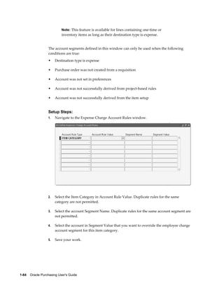 Note: This feature is available for lines containing one-time or
                           inventory items as long as their destination type is expense.


                  The account segments defined in this window can only be used when the following
                  conditions are true:
                  •    Destination type is expense

                  •    Purchase order was not created from a requisition

                  •    Account was not set in preferences

                  •    Account was not successfully derived from project-based rules

                  •    Account was not successfully derived from the item setup


                  Setup Steps:
                  1.   Navigate to the Expense Charge Account Rules window.




                  2.   Select the Item Category in Account Rule Value. Duplicate rules for the same
                       category are not permitted.

                  3.   Select the account Segment Name. Duplicate rules for the same account segment are
                       not permitted.

                  4.   Select the account in Segment Value that you want to override the employee charge
                       account segment for this item category.

                  5.   Save your work.




1-84    Oracle Purchasing User's Guide
 