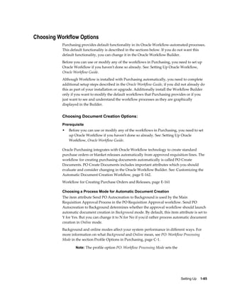 Choosing Workflow Options
           Purchasing provides default functionality in its Oracle Workflow-automated processes.
           This default functionality is described in the sections below. If you do not want this
           default functionality, you can change it in the Oracle Workflow Builder.
           Before you can use or modify any of the workflows in Purchasing, you need to set up
           Oracle Workflow if you haven't done so already. See: Setting Up Oracle Workflow,
           Oracle Workflow Guide.
           Although Workflow is installed with Purchasing automatically, you need to complete
           additional setup steps described in the Oracle Workflow Guide, if you did not already do
           this as part of your installation or upgrade. Additionally install the Workflow Builder
           only if you want to modify the default workflows that Purchasing provides or if you
           just want to see and understand the workflow processes as they are graphically
           displayed in the Builder.


           Choosing Document Creation Options:
           Prerequisite
           •   Before you can use or modify any of the workflows in Purchasing, you need to set
               up Oracle Workflow if you haven't done so already. See: Setting Up Oracle
               Workflow, Oracle Workflow Guide.

           Oracle Purchasing integrates with Oracle Workflow technology to create standard
           purchase orders or blanket releases automatically from approved requisition lines. The
           workflow for creating purchasing documents automatically is called PO Create
           Documents. PO Create Documents includes important attributes which you should
           evaluate and consider changing in the Oracle Workflow Builder. See: Customizing the
           Automatic Document Creation Workflow, page E-162.
           Workflow for Creating Purchase Orders and Releases, page E-161

           Choosing a Process Mode for Automatic Document Creation
           The item attribute Send PO Autocreation to Background is used by the Main
           Requisition Approval Process in the PO Requisition Approval workflow. Send PO
           Autocreation to Background determines whether the approval workflow should launch
           automatic document creation in Background mode. By default, this item attribute is set to
           Y for Yes. But you can change it to N for No if you'd rather process automatic document
           creation in Online mode.
           Background and online modes affect your system performance in different ways. For
           more information on what Background and Online mean, see PO: Workflow Processing
           Mode in the section Profile Options in Purchasing, page C-1.

                   Note: The profile option PO: Workflow Processing Mode sets the




                                                                                    Setting Up    1-85
 