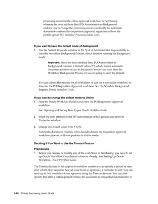 processing mode for the entire approval workflow in Purchasing,
                           whereas the item attribute Send PO Autocreation to Background
                           enables you to change the processing mode specifically for automatic
                           document creation after requisition approval, regardless of how the
                           profile option PO: Workflow Processing Mode is set.



                  If you want to keep the default mode of Background
                  1.   Use the Submit Requests window in the System Administrator responsibility to
                       start the Workflow Background Process, which must be running for Background
                       mode.

                                Important: Since the item attribute Send PO Autocreation to
                                Background contains a default value of Y-which means automatic
                                document creation occurs in Background mode-you must start the
                                Workflow Background Process if you are going to keep the default.


                       You can submit the process for all workflows or just for a particular workflow, in
                       this case the PO Requisition Approval workflow. See: To Schedule Background
                       Engines, Oracle Workflow Guide.


                  If you want to change the default mode to Online
                  1.   Start the Oracle Workflow Builder and open the PO Requisition Approval
                       workflow.
                       See: Opening and Saving Item Types, Oracle Workflow Guide.

                  2.   Select the item attribute Send PO Autocreation to Background and open its
                       Properties window.

                  3.   Change its Default value from Y to N.
                       Automatic document creation, when launched from the requisition approval
                       workflow process, will now perform in Online mode.


                  Deciding If You Want to Use the Timeout Feature

                  Prerequisite
                  •    Before you can use or modify any of the workflows in Purchasing, you need to set
                       up Oracle Workflow if you haven't done so already. See: Setting Up Oracle
                       Workflow, Oracle Workflow Guide.

                  The Timeout feature in the approval workflow enables you to specify a period of time
                  after which, if no response has yet come from an approver, a reminder is sent. You can
                  send up to two reminders to an approver using the Timeout feature. You can also
                  specify that after a certain period of time, the document is forwarded automatically to




1-86    Oracle Purchasing User's Guide
 