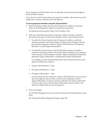 the next approver in the hierarchy. You can optionally set up this feature through the
Oracle Workflow Builder.
If you don't set up the Timeout feature, the approval workflow will not time out; it will
simply wait to receive a response from each approver.

To set up approval reminders using the Timeout feature
1.   Start the Workflow Builder and open the PO Approval workflow for purchase
     orders or the PO Requisition Approval workflow for requisitions.
     See: Opening and Saving Item Types, Oracle Workflow Guide.

2.   Open any of the following activities' Properties windows and enter a Timeout
     period (for instructions, see the Oracle Workflow Guide, Oracle Workflow Guide):
     •   To enable the Timeout feature in the PO Approval workflow, modify the
         following activities in the Notify Approver subprocess by entering a Timeout
         period in their Properties windows: Approve PO Notification, PO Approval
         Reminder 1, and PO Approval Reminder 2.

     •   To enable the Timeout feature in the PO Requisition Approval workflow,
         modify the following activities in the Notify Approver subprocess by entering a
         Timeout period in their Properties windows: Approve Requisition Notification,
         Requisition Approval Reminder1, and Requisition Approval Reminder2.
         For example, you enter the following Timeout days in all three purchase order
         approval notifications as follows:

     •   Approve PO Notification - 3 days

     •   PO Approval Reminder 1 - 2 days

     •   PO Approval Reminder 2 - 1 day
         In this example, the first notification, Approve PO Notification, times out after 3
         days if the approver does not take an action on the notification, and PO
         Approval Reminder 1 sends the reminder notification. PO Approval Reminder
         1 times out after 2 days, and PO Approval Reminder 2 times out after 1 day.
         Then the workflow looks for the next approver.


3.   Save your changes.
     The Workflow Background Process must be running for the Timeout feature to take
     effect.
     See: Using the Workflow Background Engine, page 1-88.




                                                                           Setting Up    1-87
 