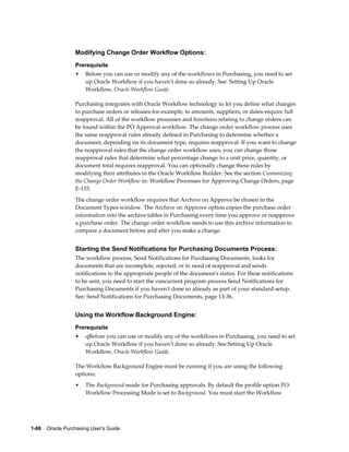 Modifying Change Order Workflow Options:
                  Prerequisite
                  •    Before you can use or modify any of the workflows in Purchasing, you need to set
                       up Oracle Workflow if you haven't done so already. See: Setting Up Oracle
                       Workflow, Oracle Workflow Guide.

                  Purchasing integrates with Oracle Workflow technology to let you define what changes
                  to purchase orders or releases-for example, to amounts, suppliers, or dates-require full
                  reapproval. All of the workflow processes and functions relating to change orders can
                  be found within the PO Approval workflow. The change order workflow process uses
                  the same reapproval rules already defined in Purchasing to determine whether a
                  document, depending on its document type, requires reapproval. If you want to change
                  the reapproval rules that the change order workflow uses, you can change those
                  reapproval rules that determine what percentage change to a unit price, quantity, or
                  document total requires reapproval. You can optionally change these rules by
                  modifying their attributes in the Oracle Workflow Builder. See the section Customizing
                  the Change Order Workflow in: Workflow Processes for Approving Change Orders, page
                  E-133.
                  The change order workflow requires that Archive on Approve be chosen in the
                  Document Types window. The Archive on Approve option copies the purchase order
                  information into the archive tables in Purchasing every time you approve or reapprove
                  a purchase order. The change order workflow needs to use this archive information to
                  compare a document before and after you make a change.


                  Starting the Send Notifications for Purchasing Documents Process:
                  The workflow process, Send Notifications for Purchasing Documents, looks for
                  documents that are incomplete, rejected, or in need of reapproval and sends
                  notifications to the appropriate people of the document's status. For these notifications
                  to be sent, you need to start the concurrent program process Send Notifications for
                  Purchasing Documents if you haven't done so already as part of your standard setup.
                  See: Send Notifications for Purchasing Documents, page 13-36.


                  Using the Workflow Background Engine:
                  Prerequisite
                  •    qBefore you can use or modify any of the workflows in Purchasing, you need to set
                       up Oracle Workflow if you haven't done so already. See:Setting Up Oracle
                       Workflow, Oracle Workflow Guide.

                  The Workflow Background Engine must be running if you are using the following
                  options:
                  •    The Background mode for Purchasing approvals. By default the profile option PO:
                       Workflow Processing Mode is set to Background. You must start the Workflow




1-88    Oracle Purchasing User's Guide
 