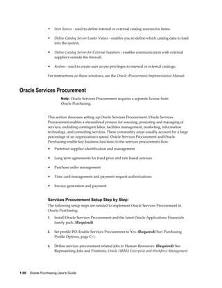 •    Item Source - used to define internal or external catalog sources for items.

                  •    Define Catalog Server Loader Values - enables you to define which catalog data to load
                       into the system.

                  •    Define Catalog Server for External Suppliers - enables communication with external
                       suppliers outside the firewall.

                  •    Realms - used to create user access privileges to internal or external catalogs.

                  For instructions on these windows, see the Oracle iProcurement Implementation Manual.



Oracle Services Procurement
                           Note: Oracle Services Procurement requires a separate license from
                           Oracle Purchasing.


                  This section discusses setting up Oracle Services Procurement. Oracle Services
                  Procurement enables a streamlined process for sourcing, procuring and managing of
                  services, including contingent labor, facilities management, marketing, information
                  technology, and consulting services. These commodity areas usually account for a large
                  percentage of an organization's spend. Oracle Services Procurement and Oracle
                  Purchasing enable key business functions in the services procurement flow:
                  •    Preferred supplier identification and management

                  •    Long term agreements for fixed price and rate based services

                  •    Purchase order management

                  •    Time card management and payment request authorizations

                  •    Invoice generation and payment


                  Services Procurement Setup Step by Step:
                  The following setup steps are needed to implement Oracle Services Procurement in
                  Oracle Purchasing.
                  1.   Install Oracle Services Procurement and the latest Oracle Applications Financials
                       family pack. (Required)

                  2.   Set profile PO: Enable Services Procurement to Yes. (Required) See: Purchasing
                       Profile Options, page C-1.

                  3.   Define services procurement related jobs in Human Resources. (Required) See:
                       Representing Jobs and Positions, Oracle HRMS Enterprise and Workforce Management




1-90    Oracle Purchasing User's Guide
 