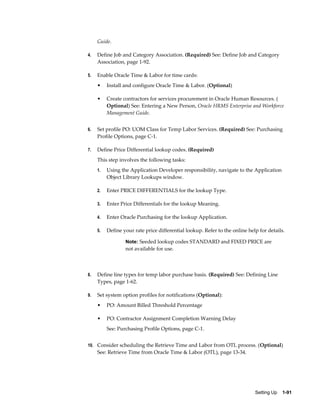 Guide.

4.   Define Job and Category Association. (Required) See: Define Job and Category
     Association, page 1-92.

5.   Enable Oracle Time & Labor for time cards:
     •    Install and configure Oracle Time & Labor. (Optional)

     •    Create contractors for services procurement in Oracle Human Resources. (
          Optional) See: Entering a New Person, Oracle HRMS Enterprise and Workforce
          Management Guide.


6.   Set profile PO: UOM Class for Temp Labor Services. (Required) See: Purchasing
     Profile Options, page C-1.

7.   Define Price Differential lookup codes. (Required)
     This step involves the following tasks:
     1.   Using the Application Developer responsibility, navigate to the Application
          Object Library Lookups window.

     2.   Enter PRICE DIFFERENTIALS for the lookup Type.

     3.   Enter Price Differentials for the lookup Meaning.

     4.   Enter Oracle Purchasing for the lookup Application.

     5.   Define your rate price differential lookup. Refer to the online help for details.

                  Note: Seeded lookup codes STANDARD and FIXED PRICE are
                  not available for use.



8.   Define line types for temp labor purchase basis. (Required) See: Defining Line
     Types, page 1-62.

9.   Set system option profiles for notifications (Optional):
     •    PO: Amount Billed Threshold Percentage

     •    PO: Contractor Assignment Completion Warning Delay
          See: Purchasing Profile Options, page C-1.


10. Consider scheduling the Retrieve Time and Labor from OTL process. (Optional)
     See: Retrieve Time from Oracle Time & Labor (OTL), page 13-34.




                                                                             Setting Up    1-91
 