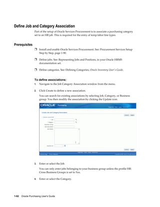 Define Job and Category Association
                  Part of the setup of Oracle Services Procurement is to associate a purchasing category
                  set to an HR job. This is required for the entry of temp labor line types.


Prerequisites
                  Ì Install and enable Oracle Services Procurement. See: Procurement Services Setup
                       Step by Step, page 1-90.

                  Ì Define jobs. See: Representing Jobs and Positions, in your Oracle HRMS
                       documentation set.

                  Ì Define categories. See: Defining Categories, Oracle Inventory User's Guide.


                  To define associations:
                  1.   Navigate to the Job Category Association window from the menu.

                  2.   Click Create to define a new association.
                       You can search for existing associations by selecting Job, Category, or Business
                       group. You then modify the association by clicking the Update icon.




                  3.   Enter or select the Job.
                       You can only enter jobs belonging to your business group unless the profile HR:
                       Cross Business Groups is set to Yes.

                  4.   Enter or select the Category.




1-92    Oracle Purchasing User's Guide
 