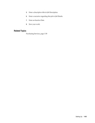 5.   Enter a descriptive title in Job Description.

             6.   Enter a narrative regarding this job in Job Details.

             7.   Enter an Inactive Date.

             8.   Save your work.



Related Topics
             Purchasing Services, page 1-59




                                                                         Setting Up    1-93
 