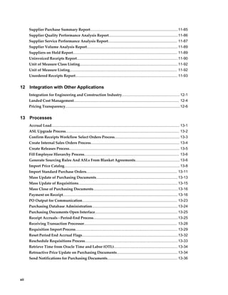 Supplier Purchase Summary Report.....................................................................................11-85
      Supplier Quality Performance Analysis Report................................................................... 11-86
      Supplier Service Performance Analysis Report................................................................... 11-87
      Supplier Volume Analysis Report........................................................................................ 11-89
      Suppliers on Hold Report..................................................................................................... 11-89
      Uninvoiced Receipts Report..................................................................................................11-90
      Unit of Measure Class Listing............................................................................................... 11-92
      Unit of Measure Listing........................................................................................................ 11-92
      Unordered Receipts Report................................................................................................... 11-93


12    Integration with Other Applications
      Integration for Engineering and Construction Industry........................................................ 12-1
      Landed Cost Management...................................................................................................... 12-4
      Pricing Transparency............................................................................................................... 12-6


13    Processes
      Accrual Load............................................................................................................................ 13-1
      ASL Upgrade Process.............................................................................................................. 13-2
      Confirm Receipts Workflow Select Orders Process............................................................... 13-3
      Create Internal Sales Orders Process...................................................................................... 13-4
      Create Releases Process........................................................................................................... 13-5
      Fill Employee Hierarchy Process............................................................................................ 13-6
      Generate Sourcing Rules And ASLs From Blanket Agreements........................................... 13-6
      Import Price Catalog................................................................................................................ 13-8
      Import Standard Purchase Orders........................................................................................ 13-11
      Mass Update of Purchasing Documents............................................................................... 13-13
      Mass Update of Requisitions................................................................................................ 13-15
      Mass Close of Purchasing Documents.................................................................................. 13-16
      Payment on Receipt............................................................................................................... 13-16
      PO Output for Communication............................................................................................ 13-23
      Purchasing Database Administration................................................................................... 13-24
      Purchasing Documents Open Interface................................................................................ 13-25
      Receipt Accruals - Period-End Process..................................................................................13-25
      Receiving Transaction Processor.......................................................................................... 13-28
      Requisition Import Process................................................................................................... 13-29
      Reset Period End Accrual Flags.............................................................................................13-32
      Reschedule Requisitions Process.......................................................................................... 13-33
      Retrieve Time from Oracle Time and Labor (OTL).............................................................. 13-34
      Retroactive Price Update on Purchasing Documents........................................................... 13-34
      Send Notifications for Purchasing Documents.................................................................... 13-36




xii
 