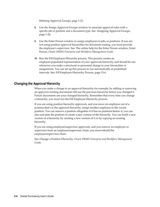 Defining Approval Groups, page 1-21.

                   8.   Use the Assign Approval Groups window to associate approval rules with a
                        specific job or position and a document type. See: Assigning Approval Groups,
                        page 1-24.

                   9.   Use the Enter Person window to assign employees to jobs or positions. If you are
                        not using position approval hierarchies for document routing, you must provide
                        the employee's supervisor. See: The online help for the Enter Person window, Enter
                        Person, Oracle HRMS Enterprise and Workforce Management Guide.

                   10. Run the Fill Employee Hierarchy process. This process creates an
                        employee-populated representation of your approvals hierarchy and should be run
                        whenever you make a structural or personnel change to your hierarchies or
                        assignments. You can set up this process to run automatically at predefined
                        intervals. See: Fill Employee Hierarchy Process, page 13-6.



Changing the Approval Hierarchy
                   When you make a change to an approval hierarchy-for example, by adding or removing
                   an approver-existing documents still use the previous hierarchy before you changed it.
                   Future documents use your changed hierarchy. Remember that every time you change
                   a hierarchy, you must run the Fill Employee Hierarchy process.
                   If you are using position hierarchy approvals, and you move an employee out of a
                   position that's in the approval hierarchy, assign another employee to the vacant
                   position. You can remove a position altogether if it has no positions below it; you can
                   also end-date the position or create a new version of the hierarchy. You can build a new
                   version of a hierarchy by creating a new version of it or by copying an existing
                   hierarchy.
                   If you are using employee/supervisor approvals, and you remove an employee or
                   supervisor from an employee/supervisor chain, you must rebuild the
                   employee/supervisor chain.
                   See: Change a Position Hierarchy, Oracle HRMS Enterprise and Workforce Management
                   Guide.




2-4    Oracle Purchasing User's Guide
 