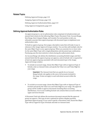 Related Topics
              Defining Approval Groups, page 1-21
              Assigning Approval Groups, page 1-24
              Defining Approval Authorization Rules, page 2-13
              Using Approval Assignments, page 2-15


Defining Approval Authorization Rules
              An approval group is a set of authorization rules comprised of include/exclude and
              amount limit criteria for the following Object Types: Document Total, Account Range,
              Item Range, Item Category Range, and Location. For each position or job, you
              ultimately associate these approval groups with document types to implement your
              authorization rules.
              To build an approval group, first assign a descriptive name that will make it easy to
              reference in the Assign Approval Groups window. You can then add multiple rules for
              the same Object Type to your approval group. When you associate two or more rules
              for the same Object Type with a single job/position and document type combination,
              Purchasing uses the most restrictive criteria during the authorization check.
              An Account Range rule defines the distribution accounting flexfield ranges and their
              amount limits that the approval group can approve, and an Include rule is required for
              at least one approval group associated with each document type in the Assign
              Approval Groups window.
              •   To include an account range, choose this Object Type with an Approval Type of
                  Include, enter an Amount Limit, and specify the Value Low and Value High for
                  your range.

                          Important: The Amount Limit that you specify for an Account
                          Range Include rule applies to the sum of all accounts included in
                          the range. It does not apply to each individual account within the
                          range.



              •   To exclude an account range, choose this Object Type with an Approval Type of
                  Exclude and specify the Value Low and Value High for your range. The approval
                  group will be unable to approve documents including these accounting
                  distributions, even if your enabling Include rule contains these accounts within its
                  upper and lower bounds.

              A Document Total rule defines the maximum document amount that the approval
              group can approve. This type of rule is optional for all but a blanket purchase
              agreement approval group. If you want to specify a Document Total, choose this Object
              Type with an Approval Type of Include and enter an Amount Limit.




                                                                    Approval, Security, and Control    2-13
 