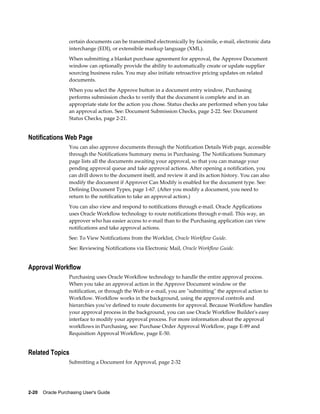 certain documents can be transmitted electronically by facsimile, e-mail, electronic data
                  interchange (EDI), or extensibile markup language (XML).
                  When submitting a blanket purchase agreement for approval, the Approve Document
                  window can optionally provide the ability to automatically create or update supplier
                  sourcing business rules. You may also initiate retroactive pricing updates on related
                  documents.
                  When you select the Approve button in a document entry window, Purchasing
                  performs submission checks to verify that the document is complete and in an
                  appropriate state for the action you chose. Status checks are performed when you take
                  an approval action. See: Document Submission Checks, page 2-22. See: Document
                  Status Checks, page 2-21.


Notifications Web Page
                  You can also approve documents through the Notification Details Web page, accessible
                  through the Notifications Summary menu in Purchasing. The Notifications Summary
                  page lists all the documents awaiting your approval, so that you can manage your
                  pending approval queue and take approval actions. After opening a notification, you
                  can drill down to the document itself, and review it and its action history. You can also
                  modify the document if Approver Can Modify is enabled for the document type. See:
                  Defining Document Types, page 1-67. (After you modify a document, you need to
                  return to the notification to take an approval action.)
                  You can also view and respond to notifications through e-mail. Oracle Applications
                  uses Oracle Workflow technology to route notifications through e-mail. This way, an
                  approver who has easier access to e-mail than to the Purchasing application can view
                  notifications and take approval actions.
                  See: To View Notifications from the Worklist, Oracle Workflow Guide.
                  See: Reviewing Notifications via Electronic Mail, Oracle Workflow Guide.


Approval Workflow
                  Purchasing uses Oracle Workflow technology to handle the entire approval process.
                  When you take an approval action in the Approve Document window or the
                  notification, or through the Web or e-mail, you are "submitting" the approval action to
                  Workflow. Workflow works in the background, using the approval controls and
                  hierarchies you've defined to route documents for approval. Because Workflow handles
                  your approval process in the background, you can use Oracle Workflow Builder's easy
                  interface to modify your approval process. For more information about the approval
                  workflows in Purchasing, see: Purchase Order Approval Workflow, page E-89 and
                  Requisition Approval Workflow, page E-50.


Related Topics
                  Submitting a Document for Approval, page 2-32




2-20    Oracle Purchasing User's Guide
 