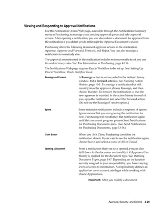 Viewing and Responding to Approval Notifications
              Use the Notification Details Web page, accessible through the Notifications Summary
              menu in Purchasing, to manage your pending approval queue and take approval
              actions. After opening a notification, you can also submit a document for approval from
              the notification if you didn't yet do it through the Approve Document window.
              Purchasing offers the following document approval actions in the notification:
              Approve, Approve and Forward, Forward, and Reject. You can also reassign a
              notification to somebody else.
              The approval amount noted in the notification includes nonrecoverable tax if you use
              tax and recovery rates. See: Tax Information in Purchasing, page 4-116.
              The Notifications Web page requires Oracle Workflow to be set up. See: Setting Up
              Oracle Workflow, Oracle Workflow Guide.
              Reassign and Forward        A Reassign action is not recorded in the Action History
                                          window, but a Forward action is. See: Viewing Action
                                          History, page 10-1. To reassign a notification but still
                                          record you as the approver, choose Reassign, and then
                                          choose Transfer. To forward the notification so that the
                                          new approver is recorded in the action history instead of
                                          you, open the notification and select the Forward action.
                                          (Do not use the Reassign/Transfer option.)

              Ignore                      Some reminder notifications include a response of Ignore.
                                          Ignore means that you are ignoring the notification for
                                          now. Purchasing will not display that notification again
                                          until the concurrent program process Send Notifications
                                          for Purchasing Documents runs. (See: Send Notifications
                                          for Purchasing Documents, page 13-36.)

              Close Button                When you click Close, Purchasing considers the
                                          notification closed. If you want to see the notification again,
                                          choose Search and select a status of All or Closed.

              Opening a Document          From a notification that you have opened, you can also
                                          drill down to the document and modify it if Approver Can
                                          Modify is enabled for the document type. See: Defining
                                          Document Types, page 1-67. Depending on the function
                                          security assigned to your responsibility, you have varying
                                          levels of access to information. A responsibility defines an
                                          application user's current privileges while working with
                                          Oracle Applications.

                                                  Important: After you modify a document




                                                                    Approval, Security, and Control    2-29
 