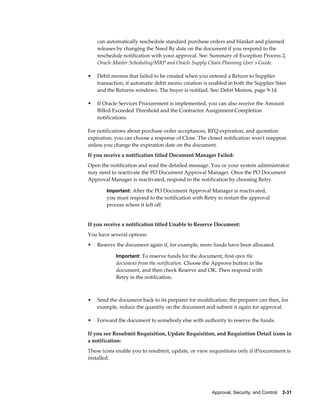 can automatically reschedule standard purchase orders and blanket and planned
    releases by changing the Need By date on the document if you respond to the
    reschedule notification with your approval. See: Summary of Exception Process 2,
    Oracle Master Scheduling/MRP and Oracle Supply Chain Planning User's Guide.

•   Debit memos that failed to be created when you entered a Return to Supplier
    transaction, if automatic debit memo creation is enabled in both the Supplier Sites
    and the Returns windows. The buyer is notified. See: Debit Memos, page 9-14.

•   If Oracle Services Procurement is implemented, you can also receive the Amount
    Billed Exceeded Threshold and the Contractor Assignment Completion
    notifications.

For notifications about purchase order acceptances, RFQ expiration, and quotation
expiration, you can choose a response of Close. The closed notification won't reappear
unless you change the expiration date on the document.
If you receive a notification titled Document Manager Failed:
Open the notification and read the detailed message. You or your system administrator
may need to reactivate the PO Document Approval Manager. Once the PO Document
Approval Manager is reactivated, respond to the notification by choosing Retry.

        Important: After the PO Document Approval Manager is reactivated,
        you must respond to the notification with Retry to restart the approval
        process where it left off.


If you receive a notification titled Unable to Reserve Document:
You have several options:
•   Reserve the document again if, for example, more funds have been allocated.

            Important: To reserve funds for the document, first open the
            document from the notification. Choose the Approve button in the
            document, and then check Reserve and OK. Then respond with
            Retry in the notification.



•   Send the document back to its preparer for modification; the preparer can then, for
    example, reduce the quantity on the document and submit it again for approval.

•   Forward the document to somebody else with authority to reserve the funds.

If you see Resubmit Requisition, Update Requisition, and Requisition Detail icons in
a notification:
These icons enable you to resubmit, update, or view requisitions only if iProcurement is
installed.




                                                      Approval, Security, and Control    2-31
 