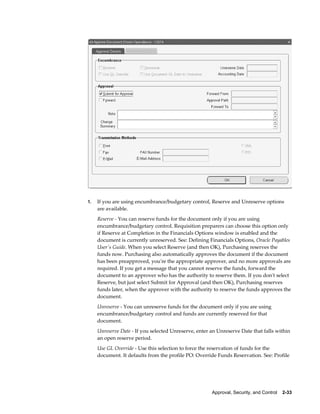 1.   If you are using encumbrance/budgetary control, Reserve and Unreserve options
     are available.
     Reserve - You can reserve funds for the document only if you are using
     encumbrance/budgetary control. Requisition preparers can choose this option only
     if Reserve at Completion in the Financials Options window is enabled and the
     document is currently unreserved. See: Defining Financials Options, Oracle Payables
     User's Guide. When you select Reserve (and then OK), Purchasing reserves the
     funds now. Purchasing also automatically approves the document if the document
     has been preapproved, you're the appropriate approver, and no more approvals are
     required. If you get a message that you cannot reserve the funds, forward the
     document to an approver who has the authority to reserve them. If you don't select
     Reserve, but just select Submit for Approval (and then OK), Purchasing reserves
     funds later, when the approver with the authority to reserve the funds approves the
     document.
     Unreserve - You can unreserve funds for the document only if you are using
     encumbrance/budgetary control and funds are currently reserved for that
     document.
     Unreserve Date - If you selected Unreserve, enter an Unreserve Date that falls within
     an open reserve period.
     Use GL Override - Use this selection to force the reservation of funds for the
     document. It defaults from the profile PO: Override Funds Reservation. See: Profile




                                                       Approval, Security, and Control    2-33
 