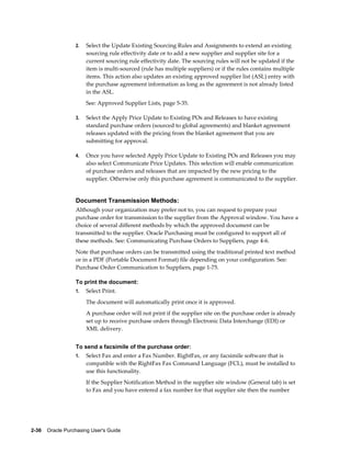 2.   Select the Update Existing Sourcing Rules and Assignments to extend an existing
                       sourcing rule effectivity date or to add a new supplier and supplier site for a
                       current sourcing rule effectivity date. The sourcing rules will not be updated if the
                       item is multi-sourced (rule has multiple suppliers) or if the rules contains multiple
                       items. This action also updates an existing approved supplier list (ASL) entry with
                       the purchase agreement information as long as the agreement is not already listed
                       in the ASL.
                       See: Approved Supplier Lists, page 5-35.

                  3.   Select the Apply Price Update to Existing POs and Releases to have existing
                       standard purchase orders (sourced to global agreements) and blanket agreement
                       releases updated with the pricing from the blanket agreement that you are
                       submitting for approval.

                  4.   Once you have selected Apply Price Update to Existing POs and Releases you may
                       also select Communicate Price Updates. This selection will enable communication
                       of purchase orders and releases that are impacted by the new pricing to the
                       supplier. Otherwise only this purchase agreement is communicated to the supplier.


                  Document Transmission Methods:
                  Although your organization may prefer not to, you can request to prepare your
                  purchase order for transmission to the supplier from the Approval window. You have a
                  choice of several different methods by which the approved document can be
                  transmitted to the supplier. Oracle Purchasing must be configured to support all of
                  these methods. See: Communicating Purchase Orders to Suppliers, page 4-6.
                  Note that purchase orders can be transmitted using the traditional printed text method
                  or in a PDF (Portable Document Format) file depending on your configuration. See:
                  Purchase Order Communication to Suppliers, page 1-75.

                  To print the document:
                  1.   Select Print.
                       The document will automatically print once it is approved.
                       A purchase order will not print if the supplier site on the purchase order is already
                       set up to receive purchase orders through Electronic Data Interchange (EDI) or
                       XML delivery.


                  To send a facsimile of the purchase order:
                  1.   Select Fax and enter a Fax Number. RightFax, or any facsimile software that is
                       compatible with the RightFax Fax Command Language (FCL), must be installed to
                       use this functionality.
                       If the Supplier Notification Method in the supplier site window (General tab) is set
                       to Fax and you have entered a fax number for that supplier site then the number




2-36    Oracle Purchasing User's Guide
 