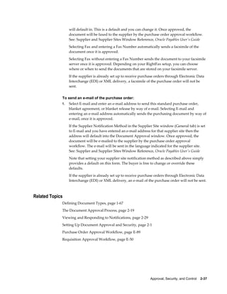 will default in. This is a default and you can change it. Once approved, the
                  document will be faxed to the supplier by the purchase order approval workflow.
                  See: Supplier and Supplier Sites Window Reference, Oracle Payables User's Guide
                  Selecting Fax and entering a Fax Number automatically sends a facsimile of the
                  document once it is approved.
                  Selecting Fax without entering a Fax Number sends the document to your facsimile
                  server once it is approved. Depending on your RightFax setup, you can choose
                  where or when to send the documents that are stored on your facsimile server.
                  If the supplier is already set up to receive purchase orders through Electronic Data
                  Interchange (EDI) or XML delivery, a facsimile of the purchase order will not be
                  sent.


             To send an e-mail of the purchase order:
             1.   Select E-mail and enter an e-mail address to send this standard purchase order,
                  blanket agreement, or blanket release by way of e-mail. Selecting E-mail and
                  entering an e-mail address automatically sends the purchasing document by way of
                  e-mail, once it is approved.
                  If the Supplier Notification Method in the Supplier Site window (General tab) is set
                  to E-mail and you have entered an e-mail address for that supplier site then the
                  address will default into the Document Approval window. Once approved, the
                  document will be e-mailed to the supplier by the purchase order approval
                  workflow. The e-mail will be sent in the language indicated for the supplier site.
                  See: Supplier and Supplier Sites Window Reference, Oracle Payables User's Guide
                  Note that setting your supplier site notification method as described above simply
                  provides a default on this form. The buyer is free to change or override these
                  defaults.
                  If the supplier is already set up to receive purchase orders through Electronic Data
                  Interchange (EDI) or XML delivery, an e-mail of the purchase order will not be sent.



Related Topics
             Defining Document Types, page 1-67
             The Document Approval Process, page 2-19
             Viewing and Responding to Notifications, page 2-29
             Setting Up Document Approval and Security, page 2-1
             Purchase Order Approval Workflow, page E-89
             Requisition Approval Workflow, page E-50




                                                                    Approval, Security, and Control    2-37
 