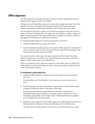 Offline Approvers
                  An offline approver is someone who does not log on to Oracle Applications, but uses
                  someone else to approve on his or her behalf.
                  All approvers, including offline approvers, need to have a logon user name. Even if the
                  approver is set up as an employee in the approval hierarchy, Purchasing cannot
                  continue with approval without that employee's also having a logon user name.
                  If in the Approve Document window you forward to an approver who does not have a
                  logon user name, Purchasing alerts you right away. If an approver without a logon user
                  name is already included in the approval hierarchy, the approval workflow will fail at
                  that approver. (The document will remain In Process.)
                  To include the offline approver in document approvals, you need to:
                  •    Assign the offline approver a logon user name.

                  •    Use the notification handling feature to forward the offline approver's documents to
                       a proxy approver-someone who can log on to Oracle Applications and approve the
                       document on the offline approver's behalf.

                  You need to do both of these steps. The approval process needs to know the offline
                  approver's logon user name before it can route that person's documents to the proxy
                  approver. Both of these steps are described below.
                  When you designate a proxy approver to approve on the offline approver's behalf, the
                  offline approver, not the proxy approver, shows up as having approved the document
                  in the Action History window.


                  To designate a proxy approver:
                  1.   Assign the offline approver a logon user name if the approver does not already
                       have one.
                       For instructions, see: Users Window, Oracle Applications System Administrator's
                       Guide.

                  2.   In the Purchasing or System Administrator responsibility, in the Workflow menu,
                       navigate to Notification Rules, which opens a Web page.
                       In the System Administrator responsibility, the Workflow Administrator >
                       Notification Rules menu enables you to reassign anyone's notifications. In the
                       Purchasing responsibility, the Workflow User > Notification Rules menu enables
                       you to reassign only your notifications.

                  3.   Designate a proxy approver for the offline approver by following the instructions in
                       Defining Rules for Automatic Notification Handling, Oracle Workflow Guide.
                       The instructions for defining these rules refer to a role. For Purchasing, role means




2-38    Oracle Purchasing User's Guide
 