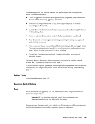 Purchasing provides you with the features you need to satisfy the following basic
             needs. You should be able to:
             •   Delete unapproved documents or unapproved lines, shipments, and distributions
                 that you add to previously approved documents

             •   Terminate existing commitments to buy from suppliers by fully or partially
                 cancelling your documents

             •   Indicate that no further internal activity is expected or allowed on completed orders
                 by final closing them

             •   Freeze or unfreeze documents to control whether modifications are allowed

             •   Place documents on hold to prevent printing, receiving, invoicing, and approval
                 until the hold is removed

             •   Firm purchase orders to prevent Oracle Master Scheduling/MRP and Supply Chain
                 Planning from suggesting reschedules in, cancellations, or new planned purchase
                 orders within the time fence created by your firm date

             •   Control how Purchasing automatically closes documents for receiving and
                 invoicing activity

             Document Security determines the documents on which you can perform control
             actions. See: Document Security and Access, page 2-7.
             If the document is a global agreement, the Manage Global Agreements function security
             determines if you can perform control actions. See: Function Security for Purchasing,
             page D-1


Related Topics
             Controlling Documents, page 2-57


Document Control Options

Delete
             Before documents are approved, you can delete them or their components from the
             document entry window.

                     Important: If you are using automatic numbering, you cannot reuse
                     document numbers that you delete with this option.


             You can also use the appropriate entry window to delete unapproved lines, shipments,
             and distributions that you added to previously approved documents.




                                                                   Approval, Security, and Control    2-41
 
