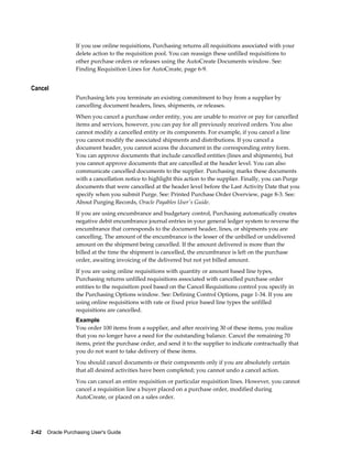 If you use online requisitions, Purchasing returns all requisitions associated with your
                  delete action to the requisition pool. You can reassign these unfilled requisitions to
                  other purchase orders or releases using the AutoCreate Documents window. See:
                  Finding Requisition Lines for AutoCreate, page 6-9.


Cancel
                  Purchasing lets you terminate an existing commitment to buy from a supplier by
                  cancelling document headers, lines, shipments, or releases.
                  When you cancel a purchase order entity, you are unable to receive or pay for cancelled
                  items and services, however, you can pay for all previously received orders. You also
                  cannot modify a cancelled entity or its components. For example, if you cancel a line
                  you cannot modify the associated shipments and distributions. If you cancel a
                  document header, you cannot access the document in the corresponding entry form.
                  You can approve documents that include cancelled entities (lines and shipments), but
                  you cannot approve documents that are cancelled at the header level. You can also
                  communicate cancelled documents to the supplier. Purchasing marks these documents
                  with a cancellation notice to highlight this action to the supplier. Finally, you can Purge
                  documents that were cancelled at the header level before the Last Activity Date that you
                  specify when you submit Purge. See: Printed Purchase Order Overview, page 8-3. See:
                  About Purging Records, Oracle Payables User's Guide.
                  If you are using encumbrance and budgetary control, Purchasing automatically creates
                  negative debit encumbrance journal entries in your general ledger system to reverse the
                  encumbrance that corresponds to the document header, lines, or shipments you are
                  cancelling. The amount of the encumbrance is the lesser of the unbilled or undelivered
                  amount on the shipment being cancelled. If the amount delivered is more than the
                  billed at the time the shipment is cancelled, the encumbrance is left on the purchase
                  order, awaiting invoicing of the delivered but not yet billed amount.
                  If you are using online requisitions with quantity or amount based line types,
                  Purchasing returns unfilled requisitions associated with cancelled purchase order
                  entities to the requisition pool based on the Cancel Requisitions control you specify in
                  the Purchasing Options window. See: Defining Control Options, page 1-34. If you are
                  using online requisitions with rate or fixed price based line types the unfilled
                  requisitions are cancelled.
                  Example
                  You order 100 items from a supplier, and after receiving 30 of these items, you realize
                  that you no longer have a need for the outstanding balance. Cancel the remaining 70
                  items, print the purchase order, and send it to the supplier to indicate contractually that
                  you do not want to take delivery of these items.
                  You should cancel documents or their components only if you are absolutely certain
                  that all desired activities have been completed; you cannot undo a cancel action.
                  You can cancel an entire requisition or particular requisition lines. However, you cannot
                  cancel a requisition line a buyer placed on a purchase order, modified during
                  AutoCreate, or placed on a sales order.




2-42    Oracle Purchasing User's Guide
 