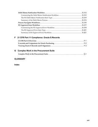 Debit Memo Notification Workflow.................................................................................... E-212
         Customizing the Debit Memo Notification Workflow.................................................... E-212
         The PO Debit Memo Notification Item Type................................................................... E-214
         Summary of the Debit Memo Process..............................................................................E-215
    Process Navigator Workflows.............................................................................................. E-216
    PO Approval Error Workflow...............................................................................................E-217
         Customizing the PO Approval Error Workflow..............................................................E-218
         The PO Approval Error Item Type.................................................................................. E-221
         Summary of PO Approval Error Workflow.................................................................... E-221


F   21 CFR Part 11 Compliance: Oracle E-Records
    21 CFR Part 11 Overview........................................................................................................... F-1
    E-records and E-signatures for Oracle Purchasing................................................................... F-2
    Viewing Oracle E-Records and E-Signatures........................................................................... F-3


G   Complex Work in the Procurement Suite
    Complex Work in the Procurement Suite................................................................................ G-1


GLOSSARY

Index




                                                                                                                                           xvii
 