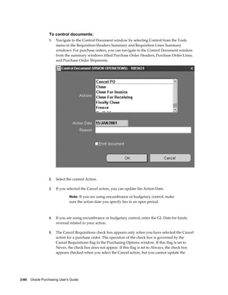 To control documents:
                  1.   Navigate to the Control Document window by selecting Control from the Tools
                       menu in the Requisition Headers Summary and Requisition Lines Summary
                       windows. For purchase orders, you can navigate to the Control Document window
                       from the summary windows titled Purchase Order Headers, Purchase Order Lines,
                       and Purchase Order Shipments.




                  2.   Select the control Action.

                  3.   If you selected the Cancel action, you can update the Action Date.

                                Note: If you are using encumbrance or budgetary control, make
                                sure the action date you specify lies in an open period.



                  4.   If you are using encumbrance or budgetary control, enter the GL Date for funds
                       reversal related to your action.

                  5.   The Cancel Requisitions check box appears only when you have selected the Cancel
                       action for a purchase order. The operation of the check box is governed by the
                       Cancel Requisitions flag in the Purchasing Options window. If this flag is set to
                       Never, the check box does not appear. If this flag is set to Always, the check box
                       appears checked when you select the Cancel action, but you cannot update the




2-60    Oracle Purchasing User's Guide
 