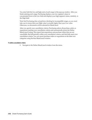 You enter both the low and high ends of each range in this pop-up window. After you
                    finish entering each range, Purchasing displays your low segment values in
                    concatenated form in the Low field and displays your high segment values, similarly, in
                    the High field.
                    Note that Purchasing does not perform checking for incompatible ranges, so you must
                    take care to insure that your High value is actually higher than your Low value.
                    Otherwise, no documents will be selected for MassCancel.
                    After you specify your cancellation criteria, Purchasing selects all purchase orders or
                    requisitions meeting your cancellation criteria and automatically prints the Define
                    MassCancel Listing. This report lists requisitions and purchase orders that are not
                    cancellable, that fall partially within your cancellation criteria, and that fully meet your
                    cancellation criteria. You can cancel purchase orders or requisitions in the latter two
                    categories using the Run MassCancel window.

To define cancellation criteria
                    1.   Navigate to the Define MassCancel window from the menu.




2-62    Oracle Purchasing User's Guide
 