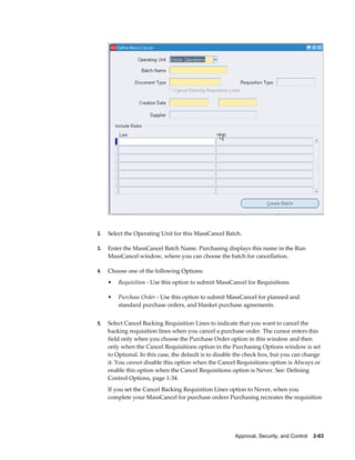 2.   Select the Operating Unit for this MassCancel Batch.

3.   Enter the MassCancel Batch Name. Purchasing displays this name in the Run
     MassCancel window, where you can choose the batch for cancellation.

4.   Choose one of the following Options:
     •   Requisition - Use this option to submit MassCancel for Requisitions.

     •   Purchase Order - Use this option to submit MassCancel for planned and
         standard purchase orders, and blanket purchase agreements.


5.   Select Cancel Backing Requisition Lines to indicate that you want to cancel the
     backing requisition lines when you cancel a purchase order. The cursor enters this
     field only when you choose the Purchase Order option in this window and then
     only when the Cancel Requisitions option in the Purchasing Options window is set
     to Optional. In this case, the default is to disable the check box, but you can change
     it. You cannot disable this option when the Cancel Requisitions option is Always or
     enable this option when the Cancel Requisitions option is Never. See: Defining
     Control Options, page 1-34.
     If you set the Cancel Backing Requisition Lines option to Never, when you
     complete your MassCancel for purchase orders Purchasing recreates the requisition




                                                        Approval, Security, and Control    2-63
 