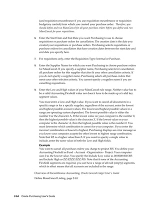 (and requisition encumbrance if you use requisition encumbrance or requisition
                       budgetary control) from which you created your purchase order. Therefore, you
                       should define and run MassCancel for all your purchase orders before you define and run
                       MassCancel for your requisitions.

                  6.   Enter the Start Date and End Date you want Purchasing to use to choose
                       requisitions or purchase orders for cancellation. The creation date is the date you
                       created your requisitions or purchase orders. Purchasing selects requisitions or
                       purchase orders for cancellation that have creation dates between the start date and
                       end date you specify here.

                  7.   For requisitions only, enter the Requisition Type: Internal or Purchase.

                  8.   Enter the Supplier Name for which you want Purchasing to choose purchase orders
                       for MassCancel. If you specify a supplier name, Purchasing selects for cancellation
                       all purchase orders for this supplier that also fit your other cancellation criteria. If
                       you do not specify a supplier name, Purchasing selects all purchase orders that
                       meet your other selection criteria. You cannot specify a supplier name if you are
                       cancelling requisitions.

                  9.   Enter the Low and High values of your MassCancel rule range. Neither value has to
                       be a valid Accounting Flexfield value nor does it have to be made up of valid key
                       segment values.
                       You must enter a Low and High value. If you want to cancel all documents in a
                       specific range or for a specific supplier, regardless of the account, enter the lowest
                       and highest possible account values. The lowest and highest possible values in a
                       range are operating system dependent. The lowest possible value is either the
                       number 0 or the character A. If the lowest value on your computer is the number 0,
                       then the highest possible value is the character Z. If the lowest value on your
                       computer is the character A, then the highest possible value is the number 0. You
                       must determine which combination is correct for your computer. If you enter the
                       incorrect combination of lowest to highest, Purchasing displays an error message so
                       you know your computer accepts the other lowest to highest range combination.
                       Note that ZZ is a higher value than Z. If you want to specify a single value to
                       include, enter the same value in both the Low and High fields.
                       Example
                       You want to cancel all purchase orders you charge to project 305. You define your
                       Accounting Flexfield as Fund - Account - Organization - Project. Your computer
                       uses 0 as the lowest value. You specify the Include Low value as 00-0000-000-305
                       and Include High as ZZ-ZZZZ-ZZZ-305. Note that if none of the Accounting
                       Flexfield segments are required, you can have a range of all null (empty) segments,
                       which in effect means that all accounts are included in the range.

                  Overview of Encumbrance Accounting, Oracle General Ledger User's Guide
                  Define MassCancel Listing, page 2-65




2-64    Oracle Purchasing User's Guide
 