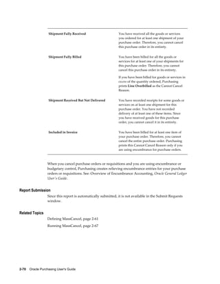 Shipment Fully Received                      You have received all the goods or services
                                                                you ordered for at least one shipment of your
                                                                purchase order. Therefore, you cannot cancel
                                                                this purchase order in its entirety.


                   Shipment Fully Billed                        You have been billed for all the goods or
                                                                services for at least one of your shipments for
                                                                this purchase order. Therefore, you cannot
                                                                cancel this purchase order in its entirety.

                                                                If you have been billed for goods or services in
                                                                excess of the quantity ordered, Purchasing
                                                                prints Line Overbilled as the Cannot Cancel
                                                                Reason.


                   Shipment Received But Not Delivered          You have recorded receipts for some goods or
                                                                services on at least one shipment for this
                                                                purchase order. You have not recorded
                                                                delivery of at least one of these items. Since
                                                                you have received goods for this purchase
                                                                order, you cannot cancel it in its entirety.


                   Included in Invoice                          You have been billed for at least one item of
                                                                your purchase order. Therefore, you cannot
                                                                cancel the entire purchase order. Purchasing
                                                                prints this Cannot Cancel Reason only if you
                                                                are using encumbrance for purchase orders.



                  When you cancel purchase orders or requisitions and you are using encumbrance or
                  budgetary control, Purchasing creates relieving encumbrance entries for your purchase
                  orders or requisitions. See: Overview of Encumbrance Accounting, Oracle General Ledger
                  User's Guide.


Report Submission
                  Since this report is automatically submitted, it is not available in the Submit Requests
                  window.


Related Topics
                  Defining MassCancel, page 2-61
                  Running MassCancel, page 2-67




2-70    Oracle Purchasing User's Guide
 