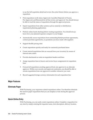 to see the full requisition detail and review the action history before you approve a
                       requisition.

                   •   Print requisitions (with status Approved, Cancelled, Rejected, In Process,
                       Pre-Approved, and Returned) for off-line review and approval. You should always
                       be able to track the status of requisitions through the approval process.

                   •   Import requisitions from other systems such as material or distributions
                       requirement planning applications

                   •   Perform online funds checking before creating requisitions. You should always
                       know how your planned expenses compare to your budget.

                   •   Automatically source requisitions from outstanding blanket purchase agreements,
                       contract purchase agreements, or quotations you have made with suppliers

                   •   Support flexible pricing rules

                   •   Create requisitions quickly and easily for commonly purchased items

                   •   Create internal requisitions that are sourced from your inventory by means of
                       internal sales orders

                   •   Provide attachments as notes on requisition headers and lines

                   •   Assign requisition lines to buyers and review buyer assignments for requisition
                       lines

                   •   Forward all requisitions awaiting approval from one approver to an alternate
                       approver. Within your security and approval constraints, you should be able to
                       reroute requisitions from one approver to another whenever you want.

                   •   Record suggested foreign currency information for each requisition line



Major Features

Eliminate Paper
                   With Purchasing, your requestors submit requisitions online. You therefore eliminate
                   the need for paper requisitions that you can misplace or lose during the approval
                   process.


Quick Online Entry
                   With Purchasing, you can easily create requisitions online. Complete a requisition for
                   any item by simply entering the requestor name, item description, delivery location,




3-2    Oracle Purchasing User's Guide
 