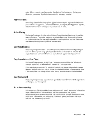 price, delivery quantity, and accounting distribution. Purchasing uses the Account
                 Generator to enter the distribution automatically whenever possible.


Approval Status
                 Purchasing automatically displays the approval status of your requisition and informs
                 you whether it is Approved, Cancelled, In Process, Incomplete, Pre-Approved, Rejected,
                 or Returned. You know where your requisition is at all times.


Action History
                 Purchasing lets you review the action history of requisitions as they move through the
                 approval process. Purchasing uses your security and approval structure to help you
                 forward requisitions. On-line notifications keep your requisitions moving. If someone
                 rejects a requisition, you always know who and why.


Easy Resubmission
                 Purchasing lets you resubmit a rejected requisition for reconsideration. Depending on
                 how you define system setup options, resubmitted requisitions return either to the
                 original approver for reconsideration or to an alternate approver that you choose.


Easy Cancellation / Final Close
                 Purchasing lets you cancel or final close a requisition or requisition line before your
                 manager approves it or before a buyer places it on a purchase order.
                 If you are using encumbrance or budgetary control, Purchasing automatically creates
                 negative debit encumbrance entries for the cancelled requisitions. When you final close
                 a purchase order, Purchasing creates credit entries which reverse the encumbrances.


Easy Assignment
                 Purchasing lets you assign requisitions to specific buyers and review which requisitions
                 are Assigned and Unassigned.


Accurate Accounting
                 Purchasing uses the Account Generator to automatically supply accounting information
                 as part of a requisition. You can allocate line item quantities to cost centers,
                 organizations, projects, or departments. You can also create multiple distributions for a
                 single item. For instance, you can allocate a computer system purchase across more
                 than one cost center or organization




                                                                                            Requisitions    3-3
 